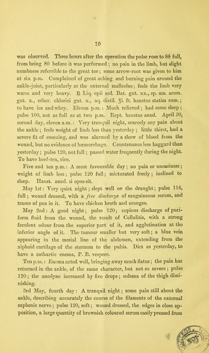 •was observed. Three hours after the operation the pulse rose to 88 full, from being 80 before it was performed ; no pain in the limb, but slight numbness referrible to the great toe; some arrow-root was given to him at six p.m. Complained of great aching and burning pain around the ankle-joint, particularly at the external malleolus; feels the limb very warm and very heavy. Liq. opii sed. Bat. gut. xx., sp. am. arom. gut. x., ether, chlorici gut. x., aq. distil. §i. ft. haustus statim sum.; to have ice and whey. Eleven p.m.: Much relieved ; had some sleep ; pulse 100, not as full as at two p.m. Kept, haustus anod. April 30, second day, eleven a.m.: Very tranquil night, scarcely any pain about the ankle ; feels weight of limb less than yesterday ; little thirst, had a severe fit of sneezing, and was alarmed by a show of blood from the wound, but no evidence of hsemorrhage. Countenance less haggard than yesterday; pulse 120, not full; passed water frequently during the night. To have beef-tea, rice. Five and ten p.m.: A most favourable day ; no pain or uneasiness ; weight of limb less; pulse 120 full; micturated freely; inclined to sleep. Haust. anod. si opus sit. May 1st: Very quiet night; slept well on the draught; pulse 116, full; wound dressed, with a free discharge of sanguineous serum, and traces of pus in it. To have chicken broth and oranges. May 2nd: A good night; pulse 120; copious discharge of puri- form fluid from the wound, the result of Cellulitis, with a strong feculent odour from the superior part of it, and agglutination at the inferior angle of it. The tumour smaller but very soft; a blue vein appearing in the mesial line of the abdomen, extending from the xiphoid cartilage of the sternum to the pubis. Diet as yesterday, to have a cathartic enema, P. B. vespere. Ten p.m.: Enema acted well, bringing away much flatus; the pain has returned in the ankle, of the same character, but not so severe; pulse 120; the anodyne increased by five drops; oedema of the thigh dimi- nishing. 3rd May, fourth day : A tranquil night; some pain still about the ankle, describing accurately the course of the filaments of the external saphenic nerve ; pulse 120, soft; wound dressed, the edges in close ap- position, a large quantity of brownish coloured serum easily pressed from