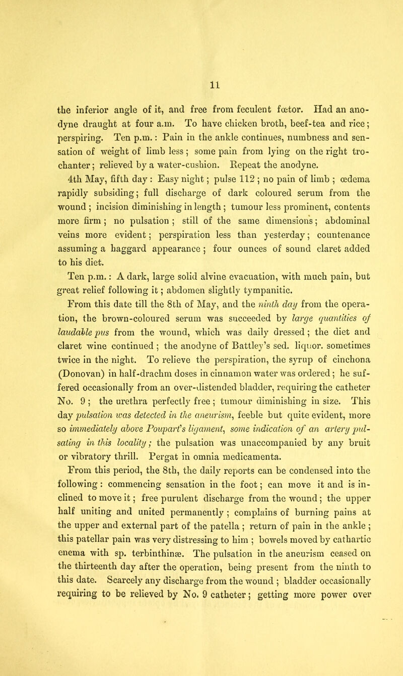 the inferior angle of it, and free from feculent foetor. Had an ano- dyne draught at four a.m. To have chicken broth, beef-tea and rice; perspiring. Ten p.m.: Pain in the ankle continues, numbness and sen- sation of weight of limb less; some pain from lying on the right tro- chanter ; relieved by a water-cushion. Kepeat the anodyne. 4th May, fifth day : Easy night; pulse 112 ; no pain of limb ; oedema rapidly subsiding; full discharge of dark coloured serum from the wound ; incision diminishing in length; tumour less prominent, contents more firm ; no pulsation ; still of the same dimensions; abdominal veins more evident; perspiration less than yesterday; countenance assuming a haggard appearance; four ounces of sound claret added to his diet. Ten p.m.: A dark, large solid alvine evacuation, with much pain, but great relief following it; abdomen slightly tympanitic. From this date till the 8th of May, and the ninth day from the opera- tion, the brown-coloured serum was succeeded by large quantities of laudable pus from the wound, which was daily dressed ; the diet and claret wine continued ; the anodyne of Battley’s sed. liquor, sometimes twice in the night. To relieve the perspiration, the syrup of cinchona (Donovan) in half-drachm doses in cinnamon water was ordered; he suf- fered occasionally from an over-distended bladder, requiring the catheter No. 9 ; the urethra perfectly free ; tumour diminishing in size. This day pulsation teas detected in the aneurism, feeble but quite evident, more so immediately above Pouparfs ligament, some indication of an artery pul- sating in this locality; the pulsation was unaccompanied by any bruit or vibratory thrill. Pergat in omnia medicamenta. From this period, the 8th, the daily reports can be condensed into the following : commencing sensation in the foot; can move it and is in- clined to move it; free purulent discharge from the wound; the upper half uniting and united permanently ; complains of burning pains at the upper and external part of the patella ; return of pain in the ankle ; this patellar pain was very distressing to him ; bowels moved by cathartic enema with sp. terbinthinm. The pulsation in the aneurism ceased on the thirteenth day after the operation, being present from the ninth to this date. Scarcely any discharge from the wound ; bladder occasionally requiring to be relieved by No. 9 catheter; getting more power over