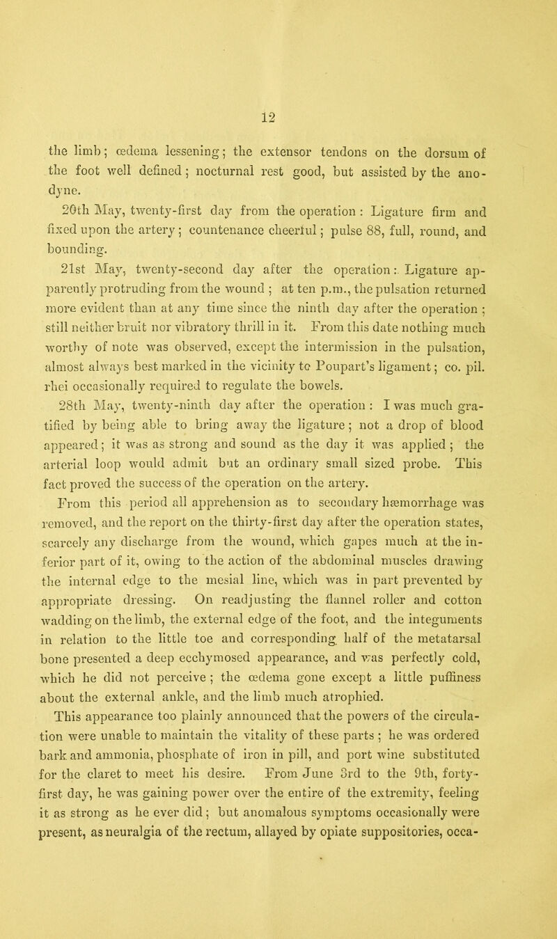 the limb; oedema lessening; the extensor tendons on the dorsum of the foot well defined; nocturnal rest good, but assisted by the ano- dyne. 20th May, twenty-first day from the operation : Ligature firm and fixed upon the artery; countenance cheeriul; pulse 88, full, round, and bounding. 21st May, twenty-second day after the operationLigature ap- parently protruding from the wound ; at ten p.m., the pulsation returned more evident than at any time since the ninth day after the operation ; still neither bruit nor vibratory thrill in it. From this date nothing much worthy of note was observed, except the intermission in the pulsation, almost always best marked in the vicinity to Poupart’s ligament; co. pil. rhei occasionally required to regulate the bowels. 28th May, twenty-ninth day after the operation : I was much gra- tified by being able to bring away the ligature ; not a drop of blood appeared; it was as strong and sound as the day it was applied ; the arterial loop would admit but an ordinary small sized probe. This fact proved the success of the operation on the artery. From this period all apprehension as to secondary hemorrhage was removed, and the report on the thirty-first day after the operation states, scarcely any discharge from the wound, which gapes much at the in- ferior part of it, owing to the action of the abdominal muscles drawing the internal edge to the mesial line, which was in part prevented by appropriate dressing. On readjusting the flannel roller and cotton wadding on the limb, the external edge of the foot, and the integuments in relation to the little toe and corresponding half of the metatarsal bone presented a deep ecchymosed appearance, and was perfectly cold, which he did not perceive ; the oedema gone except a little pufliness about the external ankle, and the limb much atrophied. This appearance too plainly announced that the powers of the circula- tion were unable to maintain the vitality of these parts ; he was ordered bark and ammonia, phosphate of iron in pill, and port wine substituted for the claret to meet his desire. From June 3rd to the 9th, forty- first day, he was gaining power over the entire of the extremity, feeling it as strong as he ever did ; but anomalous symptoms occasionally were present, as neuralgia of the rectum, allayed by opiate suppositories, occa-