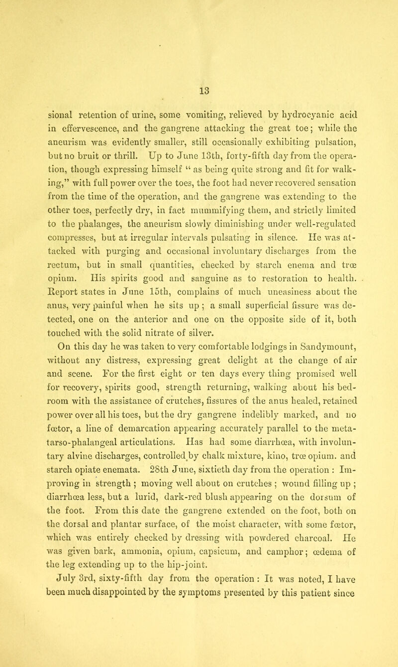 sional retention of urine, some vomiting, relieved by hydrocyanic acid in effervescence, and the gangrene attacking the great toe; while the aneurism was evidently smaller, still occasionally exhibiting pulsation, but no bruit or thrill. Up to June 13th, forty-fifth day from the opera- tion, though expressing himself “ as being quite strong and fit for walk- ing,” with full power over the toes, the foot had never recovered sensation from the time of the operation, and the gangrene was extending to the other toes, perfectly dry, in fact mummifying them, and strictly limited to the phalanges, the aneurism slowly diminishing under well-regulated compresses, but at irregular intervals pulsating in silence. He was at- tacked with purging and occasional involuntary discharges from the rectum, but in small quantities, checked by starch enema and tree opium. His spirits good and sanguine as to restoration to health. Eeport states in June 15th, complains of much uneasiness about the anus, very painful when he sits up ; a small superficial fissure was de- tected, one on the anterior and one on the opposite side of it, both touched with the solid nitrate of silver. On this day he was taken to very comfortable lodgings in Sandymount, without any distress, expressing great delight at the change of air and scene. For the first eight or ten days every thing promised well for recovery, spirits good, strength returning, walking about his bed- room with the assistance of crutches, fissures of the anus healed, retained power over all his toes, but the dry gangrene indelibly marked, and no foetor, a line of demarcation appearing accurately parallel to the meta- tarso-phalangeal articulations. Has had some diarrhoea, with involun- tary alvine discharges, controlled^by chalk mixture, kino, tree opium, and starch opiate enemata. 28th June, sixtieth day from the operation : Im- proving in strength ; moving well about on crutches ; wound filling up ; diarrhoea less, but a lurid, dark-red blush appearing on the dorsum of the foot. From this date the gangrene extended on the foot, both on the dorsal and plantar surface, of the moist character, with some foetor, which was entirely checked by dressing with powdered charcoal. He was given bark, ammonia, opium, capsicum, and camphor; oedema of the leg extending up to the hip-joint. July 3rd, sixty-fifth day from the operation : It was noted, I have been much disappointed by the symptoms presented by this patient since