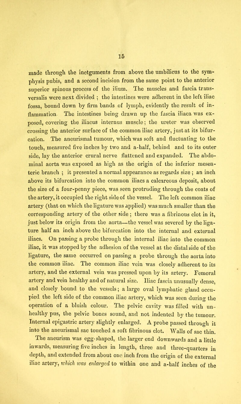 made through the inetguments from above the umbilicus to the sym- physis pubis, and a second incision from the same point to the anterior superior spinous process of the ilium. The muscles and fascia trans- versalis were next divided ; the intestines were adherent in the left iliac fossa, bound down by firm bands of lymph, evidently the result of in- flammation. The intestines being drawn up the fascia iliaca was ex- posed, covering the iliacus internus muscle; the ureter was observed crossing the anterior surface of the common iliac artery, just at its bifur- cation. The aneurismal tumour, which was soft and fluctuating to the touch, measured five inches by two and a-half, behind and to its outer side, lay the anterior crural nerve flattened and expanded. The abdo- minal aorta was exposed as high as the origin of the inferior mesen- teric branch ; it presented a normal appearance as regards size ; an inch above its bifurcation into the common iliacs a calcareous deposit, about the size of a four-penny piece, was seen protruding through the coats of the artery, it occupied the right side of the vessel. The left common iliac artery (that on which the ligature was applied) was much smaller than the corresponding artery of the other side ; there was a fibrinous clot in it, just below its origin from the aorta—the vessel was severed by the liga- ture half an inch above the bifurcation into the internal and external iliacs. On passing a probe through the internal iliac into the common iliac, it was stopped by the adhesion of the vessel at the distal side of the ligature, the same occurred on passing a probe through the aorta into the common iliac. The common iliac vein was closely adherent to its artery, and the external vein was pressed upon by its artery. Femoral artery and vein healthy and of natural size. Iliac fascia unusually dense, and closely bound to the vessels; a large oval lymphatic gland occu- pied the left side of the common iliac artery, which was seen during the operation of a bluish colour. The pelvic cavity was filled with un- healthy pus, the pelvic bones sound, and not indented by the tumour. Internal epigastric artery slightly enlarged. A probe passed through it into the aneurismal sac touched a soft fibrinous clot. Walls of sac thin. The aneurism was egg- shaped, the larger end downwards and a little inwards, measuring five inches in length, three and three-quarters in depth, and extended from about one inch from the origin of the external iliac artery, which teas enlarged to within one and a-half inches of the