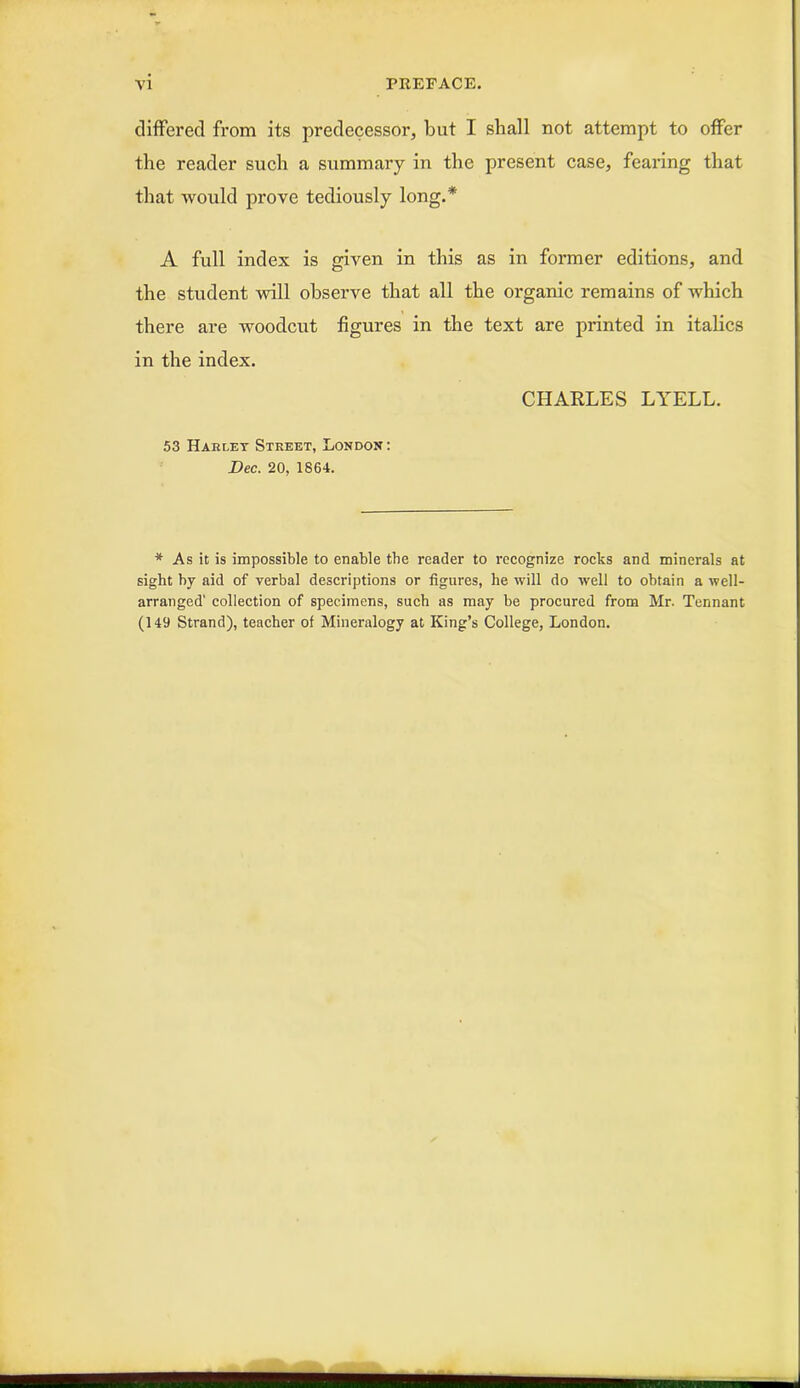 differed from its predecessor, but I shall not attempt to offer the reader such a summary in the present case, fearing that that would prove tediously long.* A full index is given in this as in former editions, and the student will observe that all the organic remains of which there are woodcut figures in the text are printed in italics in the index. CHARLES LYELL. 53 Hakley Street, London: Dec. 20, 1864. * As it is impossible to enable tbe reader to recognize rocks and minerals at sight by aid of verbal descriptions or figures, he will do well to obtain a well- arranged' collection of specimens, such as may he procured from Mr. Tennant (149 Strand), teacher of Mineralogy at King’s College, London.