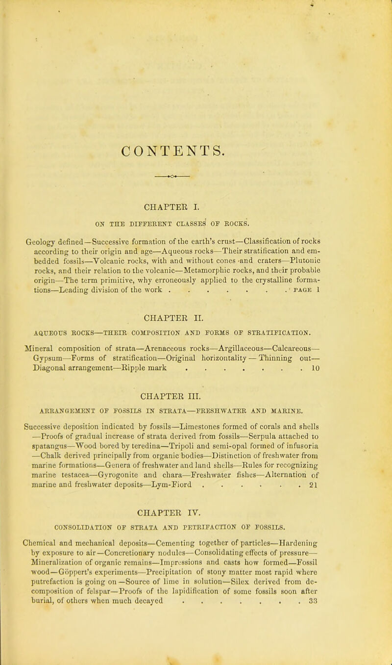 CONTENTS. CHAPTER I. ON THE DIFFERENT CLASSES OF ROCKS. Geology defined—Successive formation of the earth’s crust—Classification of rocks according to their origin and age—Aqueous rocks—Their stratification and em- bedded fossils—Volcanic rocks, with and without cones-and craters—Plutonic rocks, and their relation to the volcanic—Metamorphic rocks, and their probable origin—The term primitive, why erroneously applied to the crystalline forma- tions—Leading division of the work . . . . . . . ■ page 1 CHAPTER II. AQEEOHS ROCKS—THEIR COMPOSITION AND FORMS OF STRATIFICATION. Mineral composition of strata—Arenaceous rocks—Argillaceous—Calcareous— Gypsum—Forms of stratification—Original horizontally — Thinning out— Diagonal arrangement—Ripple mark .10 CHAPTER III. ARRANGEMENT OF FOSSILS IN STRATA—FRESHWATER AND MARINE. Successive deposition indicated by fossils—Limestones formed of corals and shells —Proofs of gradual increase of strata derived from fossils—Serpula attached to spatangus—Wood bored by teredina—Tripoli and semi-opal formed of infusoria —Chalk derived principally from organic bodies—Distinction of freshwater from marine formations—Genera of freshwater and land shells—Rules for recognizing marine testacea—Gvrogonite and chara—Freshwater fishes—Alternation of marine and freshwater deposits—Lym-Fiord 21 CHAPTER IV. CONSOLIDATION OF STRATA AND PETRIFACTION OF FOSSILS. Chemical and mechanical deposits—Cementing together of particles—Hardening by exposure to air—Concretionary nodules—Consolidating effects of pressure— Mineralization of organic remains—Impressions and casts how formed—Fossil wood—Goppert’s experiments—Precipitation of stony matter most rapid where putrefaction is going on—Source of lime in solution—Silex derived from de- composition of felspar—Proofs of the lapidification of some fossils soon after burial, of others when much decayed 33