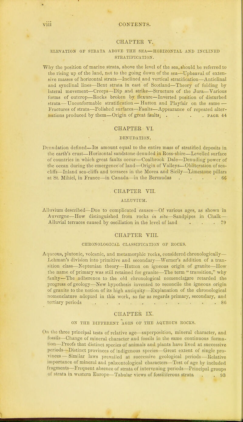 CHAPTER V. ELEVATION OF STEATA ABOVE THE SEA—HOBIZONTAL AND INCLINED STEATIFICATION. Why the position of marine strata, above the level of the sea, should be referred to the rising up of the land, not to the going down of the sea—Upheaval of exten- sive masses of horizontal strata—Inclined and vertical stratification—Anticlinal and synclinal lines—Bent strata in east of Scotland—Theory of folding by lateral movement—Creeps—Dip and strike—Structure of the Jura—Various forms of outcrop—Rocks broken by flexure—Inverted position of disturbed strata—Unconformable stratification — Hutton and Playfair on the same — Fractures of strata—Polished surfaces—Faults—Appearance of repeated alter- nations produced by them—Origin of great faults. .... page 44 CHAPTER VI. DENUDATION. Denudation defined—Its amount equal to the entire mass of stratified deposits in the earth’s crust—Horizontal sandstone denuded in Ross-shire—Levelled surface of countries in which great faults occur—Coalbrook Dale—Denuding power of the ocean during the emergence'of land—Origin of Valleys—Obliteration of sea- clifls—Inland sea-cliffs and terraces in the Morea and Sicily—limestone pillars at St. Mihiel, in France—in Canada—in the Bermudas . . . .66 CHAPTER VII. ALLUVIUM. Alluvium described—Due to complicated causes—Of various ages, as shown in Auvergne—How distinguished from rocks in situ—Sandpipes in Chalk— Alluvial terraces caused by oscillation in the level of land . . .79 CHAPTER VIII. CHEONOLOGICAL CLASSIFICATION OF EOCES. Aqueous, plutonic, volcanic, and metamorphic rocks, considered chronologically— Lehman’s division into primitive and secondary—Werner’s addition of a tran- sition class—Neptunian theory—Hutton on igneous origin of granite—How the name of primary was still retained for granite—The term “ transition,” why faulty—The adherence to the old chronological nomenclature retarded the progress of geology—New hypothesis invented to reconcile the igneous origin of granite to the notion of its high antiquity—Explanation of the chronological nomenclature adopted in this work, so far as regards primary, secondary, and tertiary periods S6 CHAPTER IX. ON THE DIFFEItENT AGES OF THE AQUEOUS EOCES. On the three principal tests of relative age—superposition, mineral character, and fossils—Change of mineral character and fossils in the same continuous forma- tion—Proofs that distinct species of animals and plants have lived at successive periods—Distinct provinces of indigenous species—Great extent of single pro- vinces— Similar laws prevailed at successive geological periods—Relative importance of mineral and paleontological characters—Test of age by included fragments—Frequent absence of strata of intervening periods—Principal groups of strata in western Europe—Tabular views of fossiliferous strata . . 93