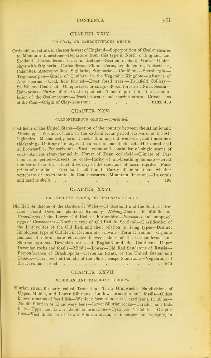 CHAPTER XXIV. TOE COAL, OR CARBONIFEROUS GROUP. Carboniferous strata in the south-west of England—Superposition of Coal-measures to Mountain Limestone—Departure from this type in North of England and Scotland—Carboniferous series in Ireland—Section in South Wales—Under- clays with Stigmaria—Carboniferous Flora—Eerns, Lepidodendra, Equisetaeeae, Calamites, Asterophyllites, Sigillari®, Stigmari®—Conifer®— Sternbergia — Trigonocarpon—Grade of Conifer® in the Vegetable Kingdom—Absence of Angiosperms — Coal, how formed—Erect fossil trees — Parkfield Colliery— St. Etienne Coal-field—Oblique trees or snags—Fossil forests in Nova Scotia— Rain-prints—Purity of the Coal explained—Time required for the accumu- lation of the Coal-measures—Brackish-water and marine strata—Crustaceans of the Coal—Origin of Clay-iron-stone .... . . page 463 CHAPTER XXV. carboniferous group—continued. Coal-fields of the United States—Section of the country between the Atlantic and Mississippi—Position of land in the carboniferous period eastward of the Al- leghanies—Mechanically formed rocks thinning out westward, and limestones thickening—Uniting of many coal-seams into one thick bed—Horizontal coal at Brownsville, Pennsylvania—Vast extent and continuity of single seams of coal—Ancient river-channel in Forest of Dean coal-field—Climate of Car- boniferous period—Insects in coal—Rarity of air-breathing animals—Great number of fossil fish—First discovery of the skeletons of fossil reptiles—Foot- prints of reptilians—First land-shell found—Rarity of air-breathers, whether vertebrate or invertebrate, in Coal-measures—Mountain limestone—Its corals and marine shells 493 CHAPTER XXVI. OLD RED SANDSTONE, OR DEVONIAN GROUP. Old Red Sandstone of the Borders of Wales—Of Scotland and the South of Ire- land—Fossil Devonian plants at Kilkenny—Holoptycliius of the Middle and Cephalaspis of the Lower Old Red of Forfarshire—Pterygotus and supposed eggs of Crustaceans—Northern type of Old Red in Scotland—Classification of the Ichthyolites of the Old Red, and their relation to living types—Distinct lithological type of Old Red in Devon and Cornwall—Term Devonian—Organic remains of intermediate character between those of the Carboniferous and Silurian systems—Devonian series of England and the Continent—Upper Devonian rocks and fossils—Middle—Lower—Old Red Sandstone of Russia— Preponderance of Brachiopoda—Devonian Strata of the United States and Canada—Coral reefs at the falls of the Ohio—Gaspe Sandstone—Vegetation of the Devonian period 520 CHAPTER XXVII. SILURIAN AND CAMBRIAN GROUPS. Silurian strata formerly called Transition—Term Grauwacke—Subdivisions of Upper, Middle, and Lower Silurians—Ludlow formation and fossils—Oldest known remains of fossil fish—Wenlock formation, corals, cystideans, trilobites— Middle Silurian or Llandovery beds—Lower Silurian rocks—Caradoc and Bala beds—Upper and Lower Llandcilo formations—Cystide®—Trilobites—Grapto- lites—Vast thickness of Lower Silurian strata, sedimentary and volcanic, in