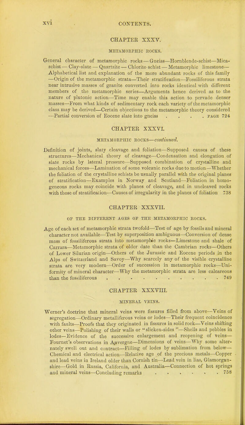 CHAPTER XXXV. METAMORPHIC ROCKS. General character of metamorphic rocks — Gneiss—Hornblende-schist—Mica- schist— Clay-slate — Quartzite — Chlorite-schist — Metamorphic limestone— Alphabetical list and explanation of the more abundant rocks of this family —Origin of the metamorphic strata—Their stratification—Fossiliferous strata near intrusive masses of granite converted into rocks identical with different members of the metamorphic series—Arguments hence derived as to the nature of plutonic action—Time may enable this action to pervade denser masses—From what kinds of sedimentary rock each variety of the metamorphic class may be derived—Certain objections to the metamorphic theory considered —Partial conversion of Eocene slate into gneiss .... page 724 CHAPTER XXXVI. metamorphic rocks—continued. Definition of joints, slaty cleavage and foliation—Supposed causes of these structures—Mechanical theory of cleavage—Condensation and elongation of slate rocks by lateral pressure—Supposed combination of crystalline and mechanical forces—Lamination of some volcanic rocks due to motion—Whether the foliation of the crystalline schists be usually parallel with the original planes of stratification—Examples in Norway and Scotland—Foliation in homo- geneous rocks may coincide with planes of cleavage, and in uncleaved rocks with those of stratification—Causes of irregularity in the planes of foliation 738 CHAPTER XXXVII. OP THE DIFFERENT AGES OF THE METAMORPHIC ROCKS. Age of each set of metamorphic strata twofold—Test of age by fossils and mineral character not available—Test by superposition ambiguous—Conversion of dense mass of fossiliferous strata into metamorphic rocks—Limestone and shale of Carrara—Metamorphic strata of older date than the Cambrian rocks—Others of Lower Silurian origin—Others of the Jurassic and Eocene periods in the Alps of Switzerland and Savoy—-Why scarcely any of the visible crystalline strata are very modern—Order of succession in metamorphic rocks—Uni- formity of mineral character—Why the metamorphic strata are less calcareous than the fossiliferous 749 CHAPTER XXXVIII. MENERAE VEENS. Werner’s doctrine that mineral veins were fissures filled from above—Veins of segregation—Ordinary metalliferous veins or lodes—Their frequent coincidence with faults—Proofs that they originated in fissures in solid rock—Veins shifting other veins—Polishing of their walls or “ slicken-sides ”—Shells and pebbles in lodes—Evidence of the successive enlargement and reopening of veins— Fournet’s observations in Auvergne—Dimensions of veins—Why some alter- nately swell out and contract—Filling of lodes by sublimation from below— Chemical and electrical action—Relative age of the precious metals—Copper and lead veins in Ireland older than Cornish tin—Lead vein in lias, Glamorgan- shire—Gold in Russia, California, and Australia—Connection of hot springs and mineral veins—Concluding remarks 758