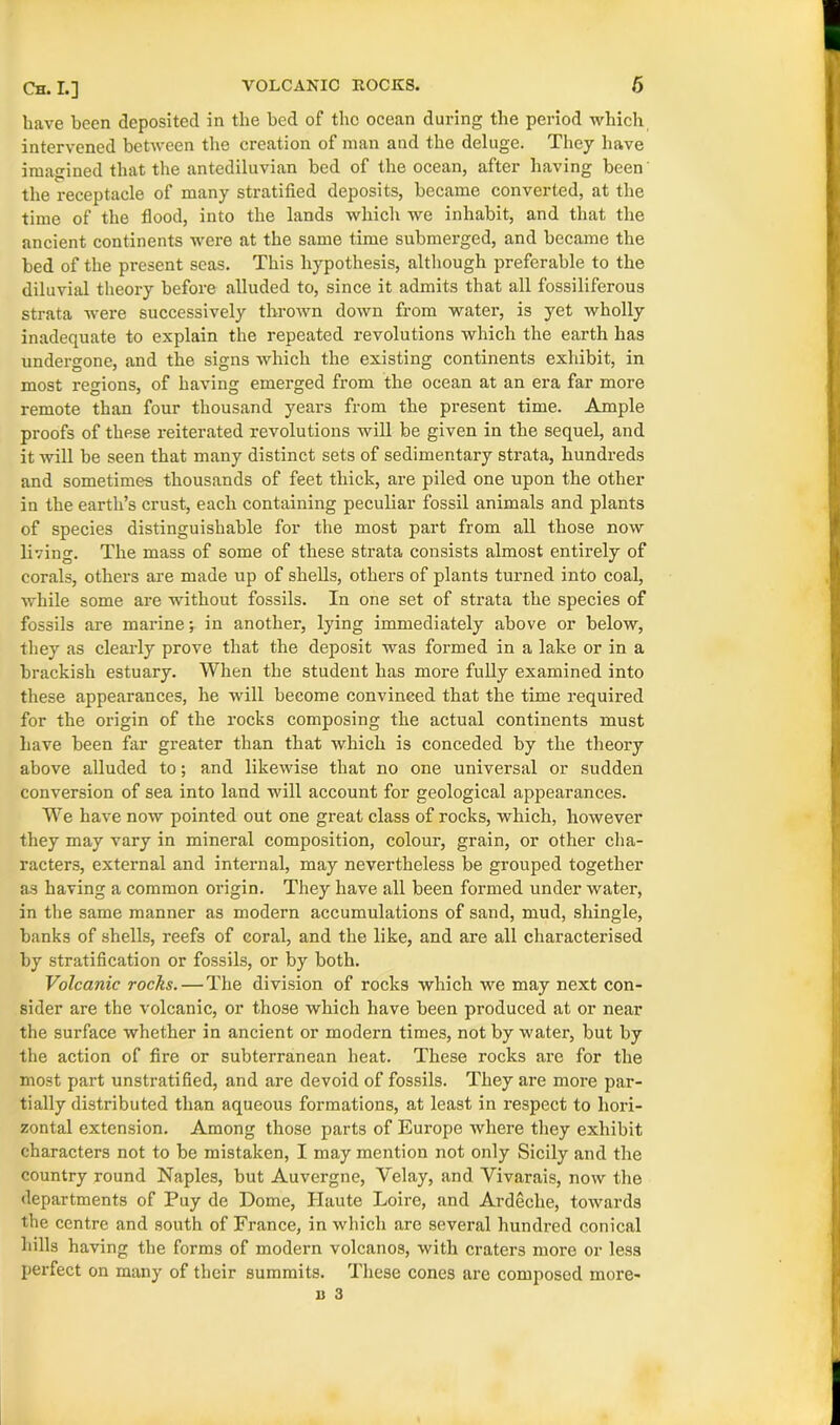 have been deposited in the bed of the ocean during the period which intervened between the creation of man and the deluge. They have imagined that the antediluvian bed of the ocean, after having been the receptacle of many stratified deposits, became converted, at the time of the flood, into the lands which we inhabit, and that the ancient continents were at the same time submerged, and became the bed of the present seas. This hypothesis, although preferable to the diluvial theory before alluded to, since it admits that all fossiliferous strata were successively thrown down from water, is yet wholly inadequate to explain the repeated revolutions which the earth has undergone, and the signs which the existing continents exhibit, in most regions, of having emerged from the ocean at an era far more remote than four thousand years from the present time. Ample proofs of these reiterated revolutions will be given in the sequel, and it will be seen that many distinct sets of sedimentary strata, hundreds and sometimes thousands of feet thick, are piled one upon the other in the earth’s crust, each containing peculiar fossil animals and plants of species distinguishable for the most part from all those now living. The mass of some of these strata consists almost entirely of corals, others are made up of shells, others of plants turned into coal, while some are without fossils. In one set of strata the species of fossils are marine; in another, lying immediately above or below, they as clearly prove that the deposit was formed in a lake or in a brackish estuary. When the student has more fully examined into these appearances, he will become convinced that the time required for the origin of the rocks composing the actual continents must have been far greater than that which is conceded by the theory above alluded to; and likewise that no one universal or sudden conversion of sea into land will account for geological appearances. We have now pointed out one great class of rocks, which, however they may vary in mineral composition, colour, grain, or other cha- racters, external and internal, may nevertheless be grouped together as having a common origin. They have all been formed under water, in the same manner as modern accumulations of sand, mud, shingle, banks of shells, reefs of coral, and the like, and are all characterised by stratification or fossils, or by both. Volcanic rocks. — The division of rocks which we may next con- sider are the volcanic, or those which have been produced at or near the surface whether in ancient or modern times, not by water, but by the action of fire or subterranean heat. These rocks are for the most part unstratified, and are devoid of fossils. They are more par- tially distributed than aqueous formations, at least in respect to hori- zontal extension. Among those parts of Europe where they exhibit characters not to be mistaken, I may mention not only Sicily and the country round Naples, but Auvergne, Velay, and Vivarais, now the departments of Puy de Dome, Haute Loire, and Ardeche, towards the centre and south of France, in which are several hundred conical hills having the forms of modern volcanos, with craters more or less perfect on many of their summits. These cones are composed more-