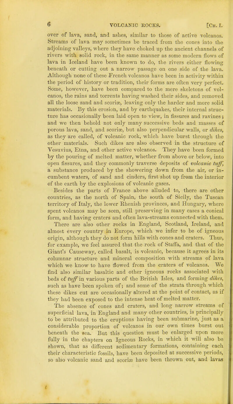 over of lava, sand, and aslies, similar to those of active volcanos. Streams of lava may sometimes be traced from the cones into the adjoining valleys, where they have choked up the ancient channels of rivers with solid rock, in the same manner as some modern flows of lava in Iceland have been known to do, the rivers either flowing beneath or cutting out a narrow passage on one side of the lava. Although none of these French volcanos have been in activity within the period of history or tradition, their forms are often very perfect. Some, however, have been compared to the mere skeletons of vol- canos, the rains and torrents having washed their sides, and removed all the loose sand and scoriae, leaving only the harder and more solid materials. By this erosion, and by earthquakes, their internal struc- ture has occasionally been laid open to view, in fissures and ravines; and we then behold not only many successive beds and masses of porous lava, sand, and scoriae, but also perpendicular walls, or dikes, as they are called, of volcanic rock, which have burst through the other materials. Such dikes are also observed in the structure of Vesuvius, Etna, and other active volcanos. They have been formed by the pouring of melted matter, whether from above or below, into open fissures, and they commonly traverse deposits of volcanic tuff, a substance produced by the showering down from the air, or in- cumbent waters, of sand and cinders, first shot up from the interior of the earth by the explosions of volcanic gases. Besides the parts of France above alluded to, there are other countries, as the north of Spain, the south of Sicily, the Tuscan territory of Italy, the lower Bhenish provinces, and Hungary, where spent volcanos may be seen, still preserving in many cases a conical form, and having craters and often lava-streams connected with them. There are also other rocks in England, Scotland, Ireland, and almost every country in Europe, which we infer to be of igneous origin, although they do not form hills with cones and craters. Thus, for example, we feel assured that the rock of Staffa, and that of the Giant’s Causeway, called basalt, is volcanic, because it agrees in its columnar structure and mineral composition with streams of lava which we know to have flowed from the craters of volcanos. We find also similar basaltic and other igneous rocks associated with beds of tuff in various pai*ts of the British Isles, and forming dikes, such as have been spoken of; and some of the strata through which these dikes cut are occasionally altered at the point ot contact, as if they had been exposed to the intense heat of melted matter. The absence of cones and craters, and long narrow streams of superficial lava, in England and many other countries, is principally to be attributed to the eruptions having been submarine, just as a considerable proportion of volcanos in our own times burst out beneath the sea. But this question must be enlarged upon more fully in the chapters on Igneous Rocks, in which it will also be shown, that as different sedimentary formations, containing each their characteristic fossils, have been deposited at successive periods, so also volcanic sand and sconce have been thrown out, and lavas (