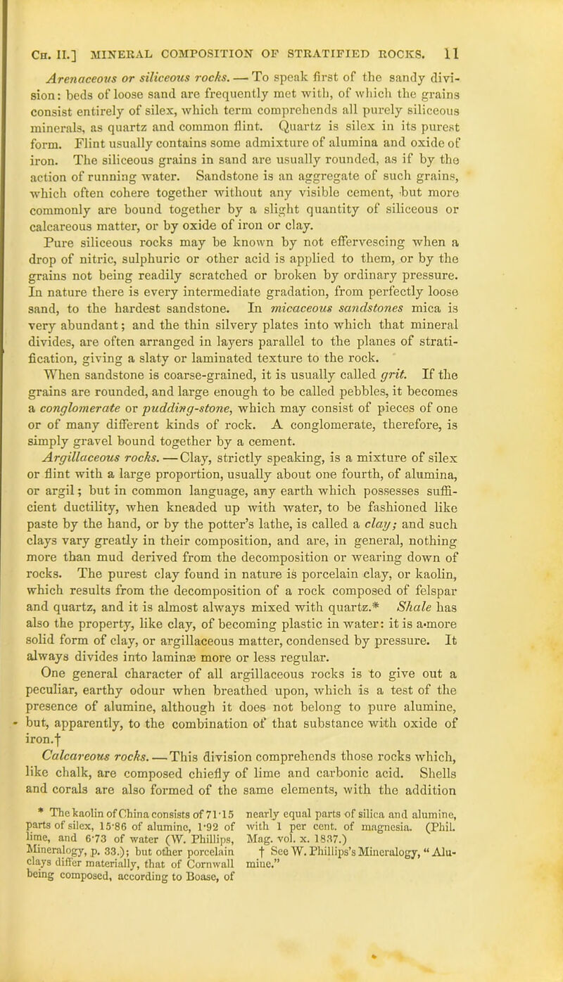 Arenaceous or siliceous rocks. — To speak first of the sandy divi- sion: beds ofloose sand are frequently met with, of which the grains consist entirely of silex, which term comprehends all purely siliceous minerals, as quartz and common flint. Quartz is silex in its purest form. Flint usually contains some admixture of alumina and oxide of iron. The siliceous grains in sand are usually rounded, as if by the action of running water. Sandstone is an aggregate of such grains, which often cohere together without any visible cement, but more commonly are bound together by a slight quantity of siliceous or calcareous matter, or by oxide of iron or clay. Pure siliceous rocks may be known by not effervescing when a drop of nitric, sulphuric or other acid is applied to them, or by the grains not being readily scratched or broken by ordinary pressure. In nature there is every intermediate gradation, from perfectly loose sand, to the hardest sandstone. In micaceous sandstones mica is very abundant; and the thin silvery plates into which that mineral divides, are often arranged in layers parallel to the planes of strati- fication, giving a slaty or laminated texture to the rock. When sandstone is coarse-grained, it is usually called grit. If the grains are rounded, and large enough to be called pebbles, it becomes a conglomerate or 'pudding-stone, which may consist of pieces of one or of many different kinds of rock. A conglomerate, therefore, is simply gravel bound together by a cement. Argillaceous rocks. — Clay, strictly speaking, is a mixture of silex or flint with a large proportion, usually about one fourth, of alumina, or argil; but in common language, any earth which possesses suffi- cient ductility, when kneaded up with water, to be fashioned like paste by the hand, or by the potter’s lathe, is called a clay; and such clays vary greatly in their composition, and are, in general, nothing more than mud derived from the decomposition or wearing down of rocks. The purest clay found in nature is porcelain clay, or kaolin, which results from the decomposition of a rock composed of felspar and quartz, and it is almost always mixed with quartz.* Shale has also the property, like clay, of becoming plastic in water: it is a-more solid form of clay, or argillaceous matter, condensed by pressure. It always divides into laminae more or less regular. One general character of all argillaceous rocks is to give out a peculiar, earthy odour when breathed upon, which is a test of the presence of alumine, although it does not belong to pure alumine, - but, apparently, to the combination of that substance with oxide of iron.I Calcareous rocks. —This division comprehends those rocks which, like chalk, are composed chiefly of lime and carbonic acid. Shells and corals are also formed of the same elements, with the addition * The kaolin ofChina consists of 71T 5 nearly equal parts of silica ancl alumine, parts of silex, 15-86 of alumine, 1'92 of with 1 per cent, of magnesia. (Phil, lime, and 6-73 of water (W. Phillips, Mag. vol. x. 1837.) Mineralogy, p. 33.); but other porcelain f See W. Phillips’s Mineralogy, “ Alu- clays differ materially, that of Cornwall mine.” being composed, according to Boase, of