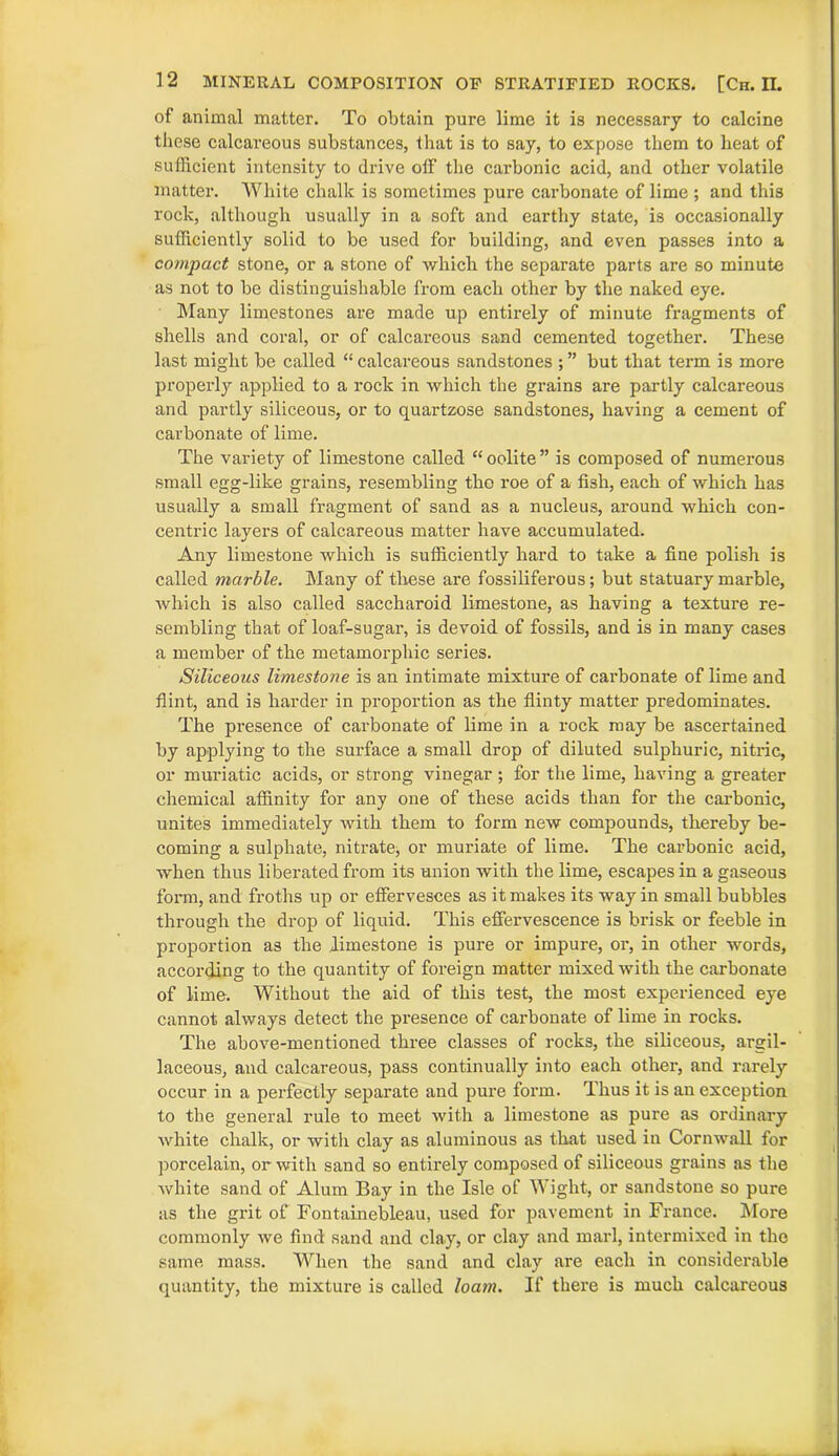 of animal matter. To obtain pure lime it is necessary to calcine these calcai’eous substances, that is to say, to expose them to heat of sufficient intensity to drive off the carbonic acid, and other volatile matter. White chalk is sometimes pure carbonate of lime ; and this rock, although usually in a soft and earthy state, is occasionally sufficiently solid to be used for building, and even passes into a compact stone, or a stone of which the separate parts are so minute as not to be distinguishable from eacli other by the naked eye. Many limestones are made up entirely of minute fragments of shells and coral, or of calcareous sand cemented together. These last might be called “ calcareous sandstones ; ” but that term is more properly applied to a rock in which the grains are partly calcareous and partly siliceous, or to quartzose sandstones, having a cement of carbonate of lime. The variety of limestone called “ oolite ” is composed of numerous small egg-like grains, resembling tho roe of a fish, each of which has usually a small fragment of sand as a nucleus, around which con- centric layers of calcareous matter have accumulated. Any limestone which is sufficiently hard to take a fine polish is called marble. Many of these are fossiliferous; but statuary marble, which is also called saccharoid limestone, as having a texture re- sembling that of loaf-sugar, is devoid of fossils, and is in many cases a member of the metamorphic series. Siliceous limestone is an intimate mixture of carbonate of lime and flint, and is harder in proportion as the flinty matter predominates. The presence of carbonate of lime in a rock may be ascertained by applying to the surface a small drop of diluted sulphuric, nitric, or muriatic acids, or strong vinegar ; for the lime, having a greater chemical affinity for any one of these acids than for the carbonic, unites immediately with them to form new compounds, thereby be- coming a sulphate, nitrate, or muriate of lime. The cai?bonic acid, when thus liberated from its union with the lime, escapes in a gaseous form, and froths up or effervesces as it makes its way in small bubbles through the drop of liquid. This effervescence is brisk or feeble in proportion as the limestone is pure or impure, or, in other words, according to the quantity of foreign matter mixed with the carbonate of lime. Without the aid of this test, the most experienced eye cannot always detect the presence of carbonate of lime in rocks. The above-mentioned three classes of rocks, the siliceous, argil- laceous, and calcareous, pass continually into each other, and rarely occur in a perfectly separate and pure form. Thus it is an exception to the general rule to meet with a limestone as pure as ordinary white chalk, or with clay as aluminous as that used in Cornwall for porcelain, or with sand so entirely composed of siliceous grains as the white sand of Alum Bay in the Isle of Wight, or sandstone so pure as the grit of Fontainebleau, used for pavement in France. More commonly we find sand and clay, or clay and marl, intermixed in the same mass. When the sand and clay are each in considerable quantity, the mixture is called loam. If there is much calcareous