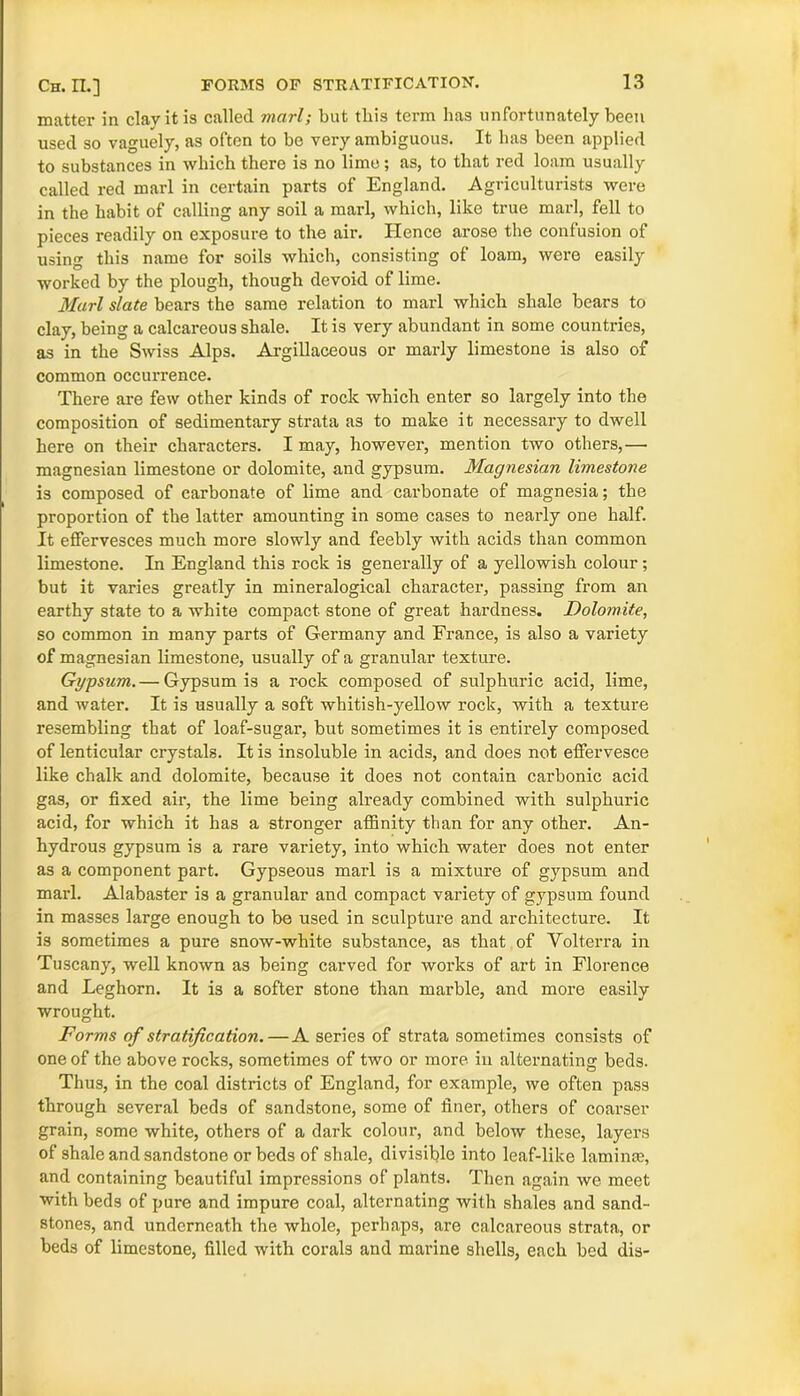 matter in clay it is called marl; but this term has unfortunately been used so vaguely, as often to be very ambiguous. It has been applied to substances in which there is no lime; as, to that red loam usually called red marl in certain parts of England. Agriculturists were in the habit of calling any soil a marl, which, like true marl, fell to pieces readily on exposure to the air. Hence arose the confusion of using this name for soils which, consisting of loam, were easily worked by the plough, though devoid of lime. Marl slate bears the same relation to marl which shale bears to clay, being a calcareous shale. It is very abundant in some countries, as in the Swiss Alps. Argillaceous or marly limestone is also of common occurrence. There are few other kinds of rock which enter so largely into the composition of sedimentary strata as to make it necessary to dwell here on their characters. I may, however, mention two others,— magnesian limestone or dolomite, and gypsum. Magnesian limestone is composed of carbonate of lime and carbonate of magnesia; the proportion of the latter amounting in some cases to nearly one half. It effervesces much more slowly and feebly with acids than common limestone. In England this rock is generally of a yellowish colour; but it varies greatly in mineralogical character, passing from an earthy state to a white compact stone of great hardness. Dolomite, so common in many parts of Germany and France, is also a variety of magnesian limestone, usually of a granular texture. Gypsum.— Gypsum is a rock composed of sulphuric acid, lime, and water. It is usually a soft whitish-yellow rock, with a texture resembling that of loaf-sugar, but sometimes it is entirely composed of lenticular crystals. It is insoluble in acids, and does not effervesce like chalk and dolomite, because it does not contain carbonic acid gas, or fixed air, the lime being already combined with sulphuric acid, for which it has a stronger affinity than for any other. An- hydrous gypsum is a rare variety, into which water does not enter as a component part. Gypseous marl is a mixture of gypsum and marl. Alabaster is a granular and compact variety of gypsum found in masses large enough to be used in sculpture and architecture. It is sometimes a pure snow-white substance, as that of Volterra in Tuscany, well known as being carved for works of art in Florence and Leghorn. It is a softer stone than marble, and more easily wrought. Forms of stratification.—A series of strata sometimes consists of one of the above rocks, sometimes of two or more in alternating beds. Thus, in the coal districts of England, for example, we often pass through several beds of sandstone, some of finer, others of coarser grain, some white, others of a dark colour, and below these, layers of shale and sandstone or beds of shale, divisible into leaf-like laminm, and containing beautiful impressions of plants. Then again we meet with beds of pure and impure coal, alternating with shales and sand- stones, and underneath the whole, perhaps, are calcareous strata, or beds of limestone, filled with corals and marine shells, each bed dis-