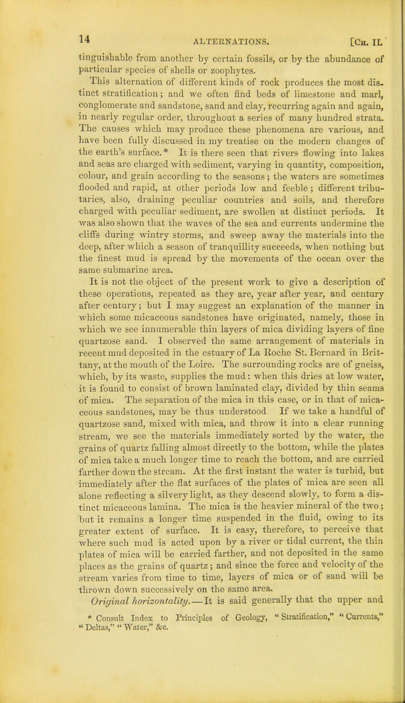 tinguishable from another by certain fossils, or by the abundance of particular species of shells or zoophytes. This alternation of dilferent kinds of rock produces the most dis- tinct stratification; and we often find beds of limestone and marl, conglomerate and sandstone, sand and clay, recurring again and again, in nearly regular order, throughout a series of many hundred strata. The causes which may produce these phenomena are various, and have been fully discussed in my treatise on the modern changes of the earth’s surface.* It is there seen that rivers flowing into lakes and seas are charged with sediment, varying in quantity, composition, colour, and grain according to the seasons; the waters are sometimes flooded and rapid, at other periods low and feeble ; different tribu- taries, also, draining peculiar countries and soils, and therefore charged with peculiar sediment, are swollen at distinct periods. It was also shown that the waves of the sea and currents undermine the cliffs during wintry storms, and sweep away the materials into the deep, after which a season of tranquillity succeeds, when nothing but the finest mud is spread by the movements of the ocean over the same submarine area. It is not the object of the present work to give a description of these operations, repeated as they are, year after year, and century after century; but I may suggest an explanation of the manner in which some micaceous sandstones have originated, namely, those in which we see innumerable thin layers of mica dividing layers of fine quartzose sand. I observed the same arrangement of materials in recent mud deposited in the estuary of La Roche St. Bernard in Brit- tany, at the mouth of the Loire. The surrounding rocks are of gneis3, which, by its waste, supplies the mud: when this dries at low water, it is found to consist of brown laminated clay, divided by thin seams of mica. The separation of the mica in this case, or in that of mica- ceous sandstones, may be thus understood If we take a handful of quartzose sand, mixed with mica, and throw it into a clear running stream, we see the materials immediately sorted by the water, the grains of quartz falling almost directly to the bottom, while the plates of mica take a much longer time to reach the bottom, and are carried farther down the stream. At the first instant the water is turbid, but immediately after the flat surfaces of the plates of mica are seen all alone reflecting a silvery light, as they descend slowly, to form a dis- tinct micaceous lamina. The mica is the heavier mineral of the two; but it remains a longer time suspended in the fluid, owing to its greater extent of surface. It is easy, therefore, to perceive that where such mud is acted upon by a river or tidal current, the thin plates of mica will be carried farther, and not deposited in the same places as the grains of quartz; and since the force and velocity of the stream varies from time to time, layers of mica or of sand will be thrown down successively on the same area. Original horizontality.— It is said generally that the upper and * Consult Index to Principles of Geology, “Stratification,” “Currents,” “ Deltas,” “ Water,” &c.