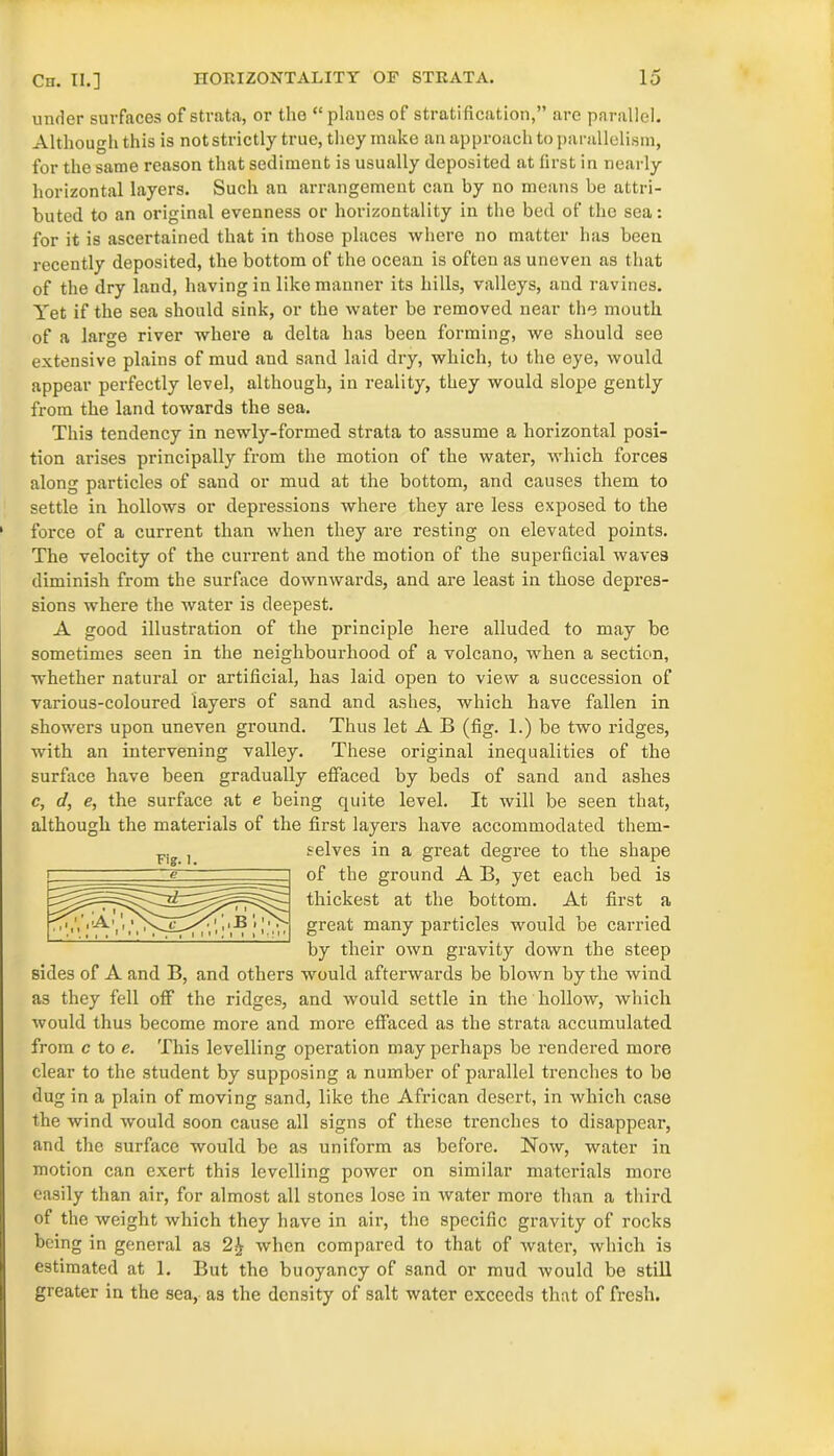 under surfaces of strata, or the “planes of stratification,” are parallel. Although this is not strictly true, they make an approach to parallelism, for the same reason that sediment is usually deposited at first in nearly horizontal layers. Such an arrangement can by no means be attri- buted to an original evenness or horizontality in the bed of the sea: for it is ascertained that in those places where no matter has been recently deposited, the bottom of the ocean is often as uneven as that of the dry land, having in like manner its hills, valleys, and ravines. Yet if the sea should sink, or the water be removed near the mouth of a large river where a delta has been forming, we should see extensive plains of mud and sand laid dry, which, to the eye, would appear perfectly level, although, in reality, they would slope gently from the land towards the sea. This tendency in newly-formed strata to assume a horizontal posi- tion arises principally from the motion of the water, which forces along particles of sand or mud at the bottom, and causes them to settle in hollows or depressions where they are less exposed to the force of a current than when they are resting on elevated points. The velocity of the current and the motion of the superficial waves diminish from the surface downwards, and are least in those depres- sions where the water is deepest. A good illustration of the principle here alluded to may be sometimes seen in the neighbourhood of a volcano, when a section, whether natural or artificial, has laid open to view a succession of various-coloured layers of sand and ashes, which have fallen in showers upon uneven ground. Thus let A B (fig. 1.) be two ridges, with an intervening valley. These original inequalities of the surface have been gradually effaced by beds of sand and ashes c, d, e, the surface at e being quite level. It will be seen that, although the materials of the first layers have accommodated them- selves in a great degree to the shape of the ground A B, yet each bed is thickest at the bottom. At first a great many particles would be carried by their own gravity down the steep sides of A and B, and others would afterwards be blown by the wind as they fell off the ridges, and would settle in the hollow, which would thus become more and more effaced as the strata accumulated from c to e. This levelling operation may perhaps be rendered more clear to the student by supposing a number of parallel trenches to be dug in a plain of moving sand, like the African desert, in which case the wind would soon cause all signs of these trenches to disappear, and the surface would be as uniform as before. Now, water in motion can exert this levelling power on similar materials more easily than air, for almost all stones lose in water more than a third of the weight which they have in air, the specific gravity of rocks being in general as when compared to that of water, which is estimated at 1. But the buoyancy of sand or mud would be still greater in the sea, as the density of salt water exceeds that of fresh. Fig. i.
