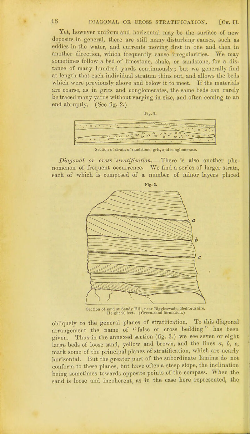 DIAGONAL OR CROSS STRATIFICATION. [Ch. II. Yet, however uniform and horizontal may be the surface of new deposits in general, there are still many disturbing causes, such as eddies in the water, and currents moving first in one and then in another direction, which frequently cause irregularities. We may sometimes follow a bed of limestone, shale, or sandstone, for a dis- tance of many hundred yards continuously; but we generally find at length that each individual stratum thins out, and allows the beds which were previously above and below it to meet. If the materials are coarse, as in grits and conglomerates, the same beds can rarely be traced many yards without varying in size, and often coming to an end abruptly. (See fig. 2.) Fig. 2. Section of strata of sandstone, grit, and conglomerate. Diagonal or cross stratification. — There is also another phe- nomenon of frequent occurrence. We find a series of larger strata, each of which is composed of a number of minor layers placed Fig. 3. obliquely to the general planes of stratification. To this diagonal arrangement the name of “false or cross bedding” has been given. Thus in the annexed section (fig. 3.) we see seven or eight large beds of loose sand, yellow and brown, and the lines a, b, c, mark some of the principal planes of stratification, which are nearly horizontal. But the greater part of the subordinate laminae do not conform to these planes, but have often a steep slope, the inclination being sometimes towards opposite points of the compass. When the sand is loose and incoherent, as in the case here represented, the