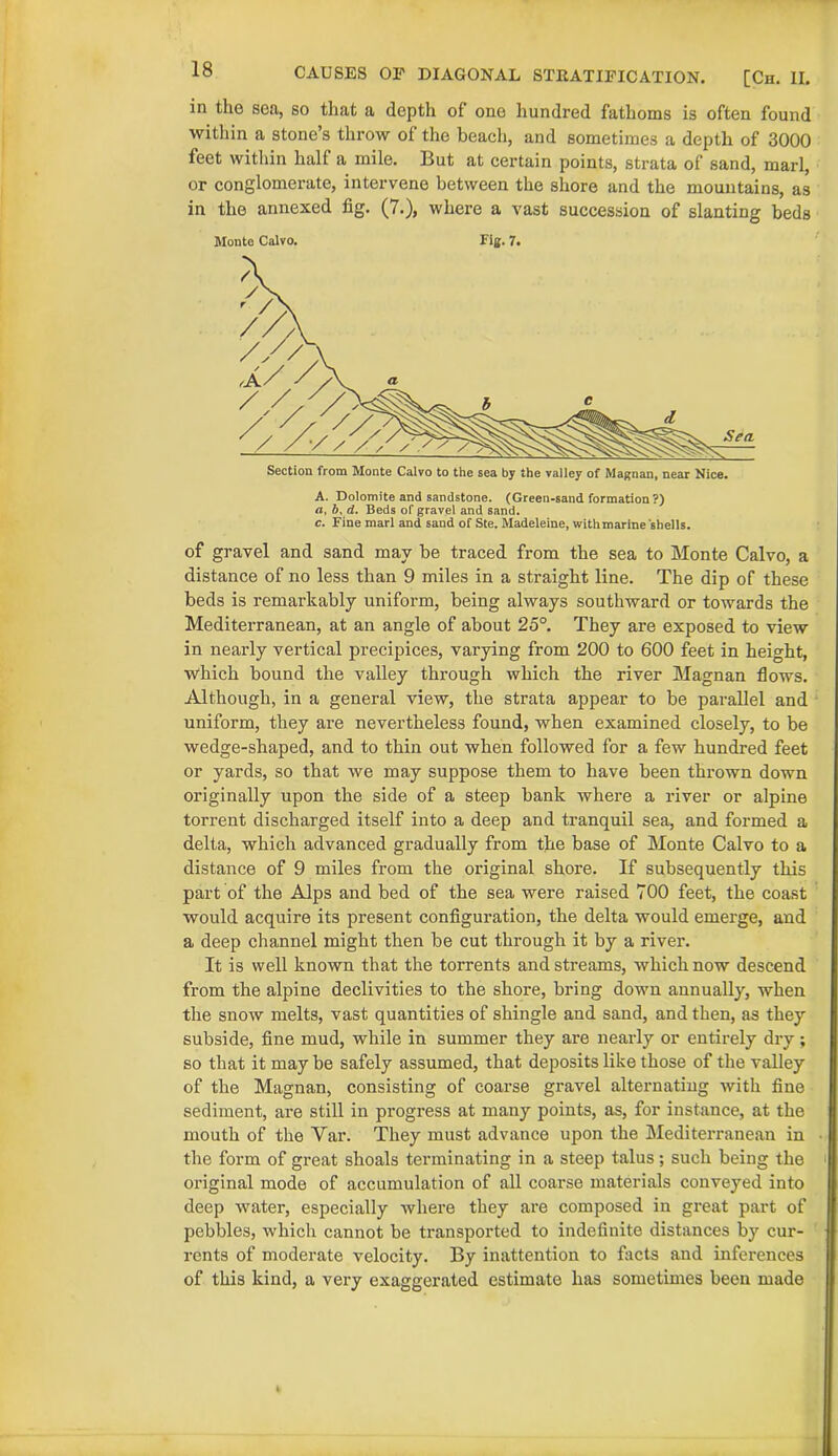 is CAUSES OF DIAGONAL STRATIFICATION. [Ch. II. in the sea, so that a depth of one hundred fathoms is often found within a stone’s throw of the beach, and sometimes a depth of 3000 feet within half a mile. But at certain points, strata of sand, marl, or conglomerate, intervene between the shore and the mountains, as in the annexed fig. (7.), where a vast succession of slanting beds Monte Calvo. Fig. 7. Section from Monte Calvo to the sea by the valley of Magnan, near Nice. A. Dolomite and sandstone. (Green-sand formation ?) a, b, d. Beds of gravel and sand. c. Fine marl and sand of Ste. Madeleine, with marine shells. of gravel and sand may be traced from the sea to Monte Calvo, a distance of no less than 9 miles in a straight line. The dip of these beds is remarkably uniform, being always southward or towards the Mediterranean, at an angle of about 25°. They are exposed to view in nearly vertical precipices, varying from 200 to 600 feet in height, which bound the valley through which the river Magnan flows. Although, in a general view, the strata appear to be parallel and uniform, they are nevertheless found, when examined closely, to be wedge-shaped, and to thin out when followed for a few hundred feet or yards, so that we may suppose them to have been thrown down originally upon the side of a steep bank where a river or alpine torrent discharged itself into a deep and tranquil sea, and formed a delta, which advanced gradually from the base of Monte Calvo to a distance of 9 miles from the original shore. If subsequently this part of the AJps and bed of the sea were raised 700 feet, the coast would acquire its present configuration, the delta would emerge, and a deep channel might then be cut through it by a river. It is well known that the torrents and streams, which now descend from the alpine declivities to the shore, bring down annually, when the snow melts, vast quantities of shingle and sand, and then, as they subside, fine mud, while in summer they are nearly or entirely dry ; so that it may be safely assumed, that deposits like those of the valley of the Magnan, consisting of coarse gravel alternating with fine sediment, are still in progress at many points, as, for instance, at the mouth of the Var. They must advance upon the Mediterranean in the form of great shoals terminating in a steep talus; such being the i original mode of accumulation of all coarse materials conveyed into deep water, especially where they are composed in great part of pebbles, which cannot be transported to indefinite distances by cur- rents of moderate velocity. By inattention to facts and inferences of this kind, a very exaggerated estimate has sometimes been made