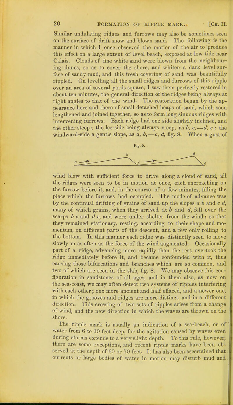 Similar undulating ridges and furrows may also be sometimes seen on the surface of drift snow and blown sand. The following is the manner in which I once observed the motion of the air to produce this effect on a large extent of level beach, exposed at low tide near Calais. Clouds of fine white sand were blown from the neighbour- ing dunes, so as to cover the shore, and whiten a dark level sur- face of sandy mud, and this fresh covering of sand was beautifully rippled. On levelling all the small ridges and furrows of this ripple over an area of several yards square, I saw them perfectly restored in about ten minutes, the general direction of the ridges being always at right angles to that of the wind. The restoration began by the ap- pearance here and there of small detached heaps of sand, which soon lengthened and joined together, so as to form long sinuous ridges with intervening furrows. Each ridge had one side slightly inclined, and the other steep ; the lee-side being always steep, as b, c,—d, e ; the windward-side a gentle slope, as a, b, —c, d, fig. 9. When a gust of Fig. 9. wind blew with sufficient force to drive along a cloud of sand, all the ridges were seen to be in motion at once, each encroaching on the furrow before it, and, in the course of a few minutes, filling the place which the furrows had occupied. The mode of advance was by the continual drifting of grains of sand up the slopes a b and c d, many of which grains, when they arrived at b and d, fell over the scarps b c and d e, and were under shelter from the wind; so that they remained stationary, resting, according to their shape and mo- mentum, on different parts of the descent, and a few only rolling to the bottom. In this manner each ridge was distinctly seen to move slowly on as often as the force of the wind augmented. Occasionally part of a ridge, advancing more rapidly than the rest, overtook the ridge immediately before it, and became confounded with it, thus causing those bifurcations and branches which are so common, and two of which are seen in the slab, fig. 8. We may observe this con- figuration in sandstones of all ages, and in them also, as now on the sea-coast, we may often detect two systems of ripples interfering with each other; one more ancient and half effaced, and a newer one, in which the grooves and ridges are more distinct, and in a different direction. This crossing of two sets of ripples arises from a change of wind, and the new direction in which the waves are thrown on the shore. The ripple mark is usually an indication of a sea-beach, or of water from 6 to 10 feet deep, for the agitation caused by waves even during storms extends to a very slight depth. To this rule, however, there are some exceptions, and recent ripple marks have been ob- served at the depth of 60 or 70 feet. It has also been ascertained that currents or large bodies of water in motion may disturb mud and