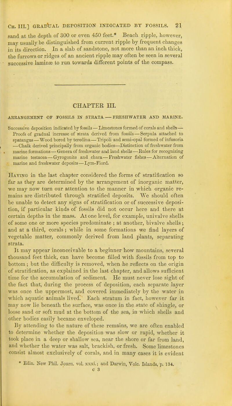 sand at the depth of 300 or even 450 feet.* Beach ripple, however, may usually be distinguished from current ripple by frequent changes in its direction. In a slab of sandstone, not more than an inch thick, the furrows or ridges of an ancient ripple may often be seen in several successive lamina? to run towards different points of the compass. CHAPTER HI. ARRANGEMENT OF FOSSILS IN STRATA — FRESHWATER AND MARINE. Successive deposition indicated by fossils—Limestones formed of corals and shells— Proofs of gradual increase of strata derived from fossils—Serpula attached to spatangus—Wood bored by teredina—Tripoli and semi-opal formed of infusoria —Chalk derived principally from organic bodies—Distinction of freshwater from . marine formations— Genera of freshwater and land shells—Rules for recognizing marine testacea—Gyrogonite and chara—Freshwater fishes—Alternation of marine and freshwater deposits—Lym-Fiord. Having in the last chapter considered the forms of stratification so far as they are determined by the arrangement of inorganic matter, we may now turn our attention to the manner in which organic re- mains are distributed through stratified deposits. We should often be unable to detect any signs of stratification or of successive deposi- tion, if particular kinds of fossils did not occur here and there at certain depths in the mass. At one level, for example, univalve shells of some one or more species predominate ; at another, bivalve shells; and at a third, corals ; while in some formations we find layers of vegetable matter, commonly derived from land plants, separating strata. It may appear inconceivable to a beginner how mountains, several thousand feet thick, can have become filled with fossils from top to bottom; but the difficulty is removed, when he reflects on the origin of stratification, as explained in the last chapter, and allows sufficient time for the accumulation of sediment. Pie must never lose sight of the fact that, during the process of deposition, each separate layer was once the uppermost, and covered immediately by the water in which aquatic animals lived. Each stratum in fact, however far it may now lie beneath the surface, was once in the state of shingle, or loose sand or soft mud at the bottom of the sea, in which shells and other bodies easily became enveloped. By attending to the nature of these remains, we are often enabled to determine whether the deposition was slow or rapid, whether it took place in a deep or shallow sea, near the shore or far from land, and whether the water was salt, brackish, or fresh. Some limestones consist almost exclusively of corals, and in many cases it is evident * Edin. New Phil. Journ. vol. xxxi.; and Darwin, Yolc. Islands, p. 134. c 3