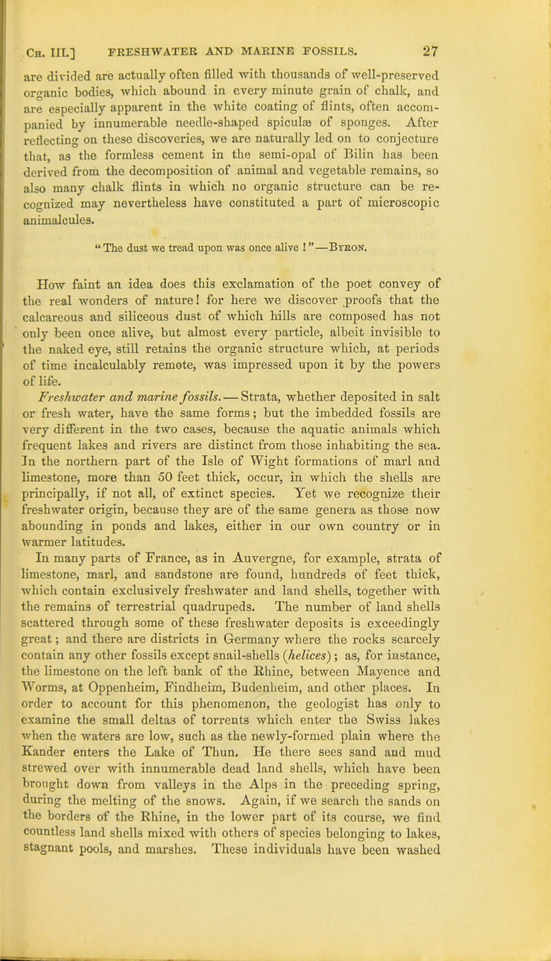 are divided are actually often filled with thousands of well-preserved organic bodies, which abound in every minute grain of chalk, and are especially apparent in the white coating of flints, often accom- panied by innumerable needle-shaped spiculm of sponges. After reflecting on these discoveries, we are naturally led on to conjecture that, as the formless cement in the semi-opal of Bilin has been dei'ived from the decomposition of animal and vegetable remains, so also many chalk flints in which no organic structure can be re- cognized may nevertheless have constituted a part of microscopic animalcules. “The dust we tread upon was once alive ! ”—Btron. How faint an idea does this exclamation of the poet convey of the real wonders of nature! for here we discover proofs that the calcareous and siliceous dust of which hills are composed has not only been once alive, but almost every particle, albeit invisible to the naked eye, still retains the organic structure which, at periods of time incalculably remote, was impressed upon it by the powers of life. Freshwater and marine fossils. — Strata, whether deposited in salt or fresh water, have the same forms; but the imbedded fossils are very different in the two cases, because the aquatic animals which frequent lakes and rivers are distinct from those inhabiting the sea. In the northern part of the Isle of Wight formations of marl and limestone, more than 50 feet thick, occur, in which the shells are principally, if not all, of extinct species. Yet we recognize their freshwater origin, because they are of the same genera as those now abounding in ponds and lakes, either in our own country or in Warmer latitudes. In many parts of France, as in Auvergne, for example, strata of limestone, marl, and sandstone are found, hundreds of feet thick, which contain exclusively freshwater and land shells, together with the remains of terrestrial quadrupeds. The number of land shells scattered through some of these freshwater deposits is exceedingly great; and there are districts in Germany where the rocks scarcely contain any other fossils except snaiLshells (helices) ; as, for instance, the limestone on the left bank of the Rhine, between Mayence and Worms, at Oppenheim, Findheim, Budenheim, and other places. In order to account for this phenomenon, the geologist has only to examine the small deltas of torrents which enter the Swiss lakes when the waters are low, such as the newly-formed plain where the Kander enters the Lake of Thun. He there sees sand and mud strewed over with innumerable dead land shells, which have been brought down from valleys in the Alps in the preceding spring, during the melting of the snows. Again, if we search the sands on the borders of the Rhine, in the lower part of its course, we find countless land shells mixed with others of species belonging to lakes, stagnant pools, and marshes. These individuals have been washed