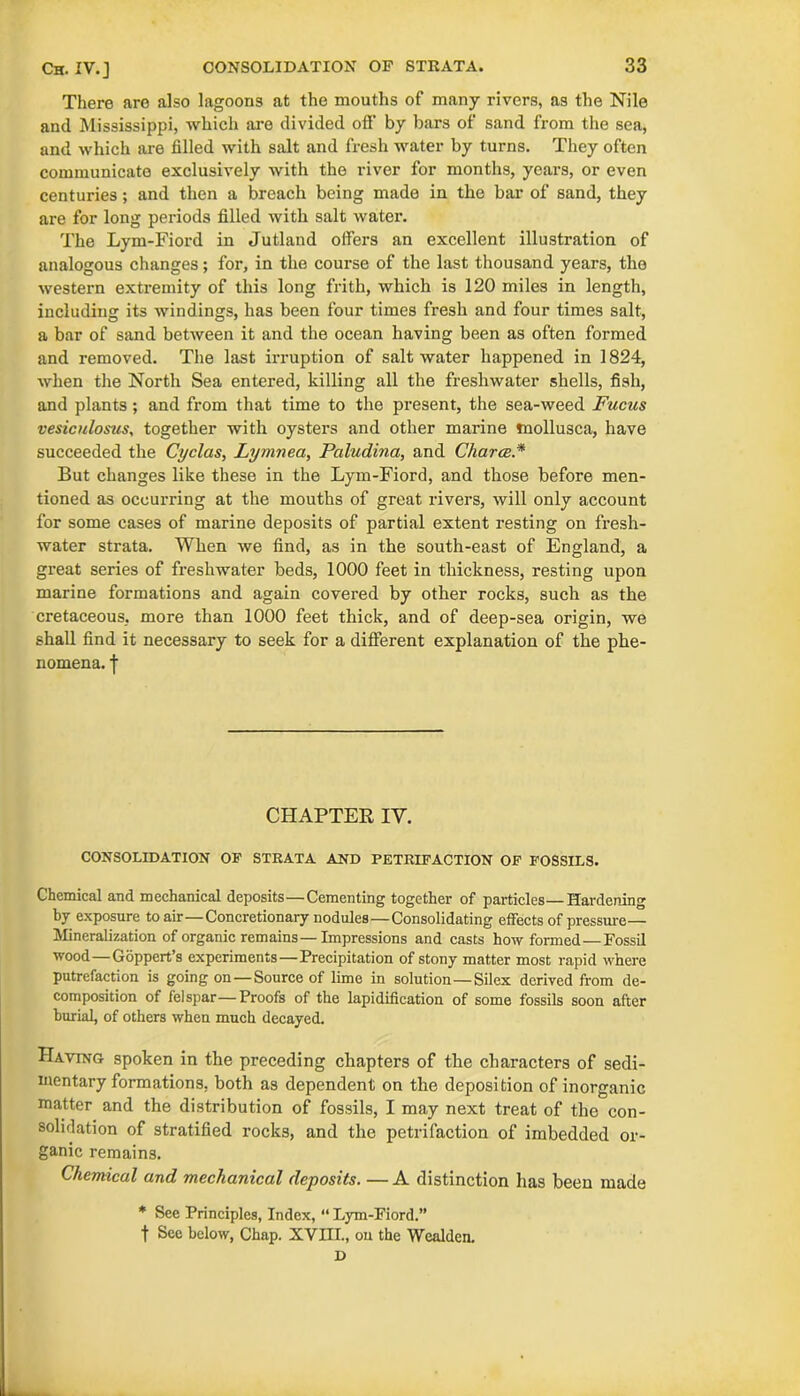 There are also lagoons at the mouths of many rivers, as the Nile and Mississippi, which are divided off by bars of sand from the sea, and which are filled with salt and fresh water by turns. They often communicate exclusively with the river for months, years, or even centuries ; and then a breach being made in the bar of sand, they are for long periods filled with salt water. The Lym-Fiord in Jutland offers an excellent illustration of analogous changes; for, in the course of the last thousand years, the western extremity of this long frith, which is 120 miles in length, including its windings, has been four times fresh and four times salt, a bar of sand between it and the ocean having been as often formed and removed. The last irruption of salt water happened in 1824, when the North Sea entered, killing all the freshwater shells, fish, and plants ; and from that time to the present, the sea-weed Fucus vesiculosus, together with oysters and other marine mollusca, have succeeded the Cyclas, Lymnea, Pciludina, and Charts * But changes like these in the Lym-Fiord, and those before men- tioned as occurring at the mouths of great rivers, will only account for some cases of marine deposits of partial extent resting on fresh- water strata. When we find, as in the south-east of England, a great series of freshwater beds, 1000 feet in thickness, resting upon marine formations and again covered by other rocks, such as the cretaceous, more than 1000 feet thick, and of deep-sea origin, we shall find it necessary to seek for a different explanation of the phe- nomena. | CHAPTER IY. CONSOLIDATION OP STRATA AND PETRIFACTION OF FOSSILS. Chemical and mechanical deposits—Cementing together of particles—Hardening by exposure to air—Concretionary nodules—Consolidating effects of pressure— Mineralization of organic remains—Impressions and casts how formed — Fossil wood—Goppert’s experiments—Precipitation of stony matter most rapid where putrefaction is going on —Source of lime in solution—Silex derived from de- composition of felspar—Proofs of the lapidification of some fossils soon after burial, of others when much decayed. Having spoken in the preceding chapters of the characters of sedi- mentary formations, both as dependent on the deposition of inorganic matter and the distribution of fossils, I may next treat of the con- solidation of stratified rocks, and the petrifaction of imbedded or- ganic remains. Chemical and mechanical deposits. —A distinction has been made * See Principles, Index, “ Lym-Fiord.” t Sec below, Chap. XVIII., on the Wcalden. D