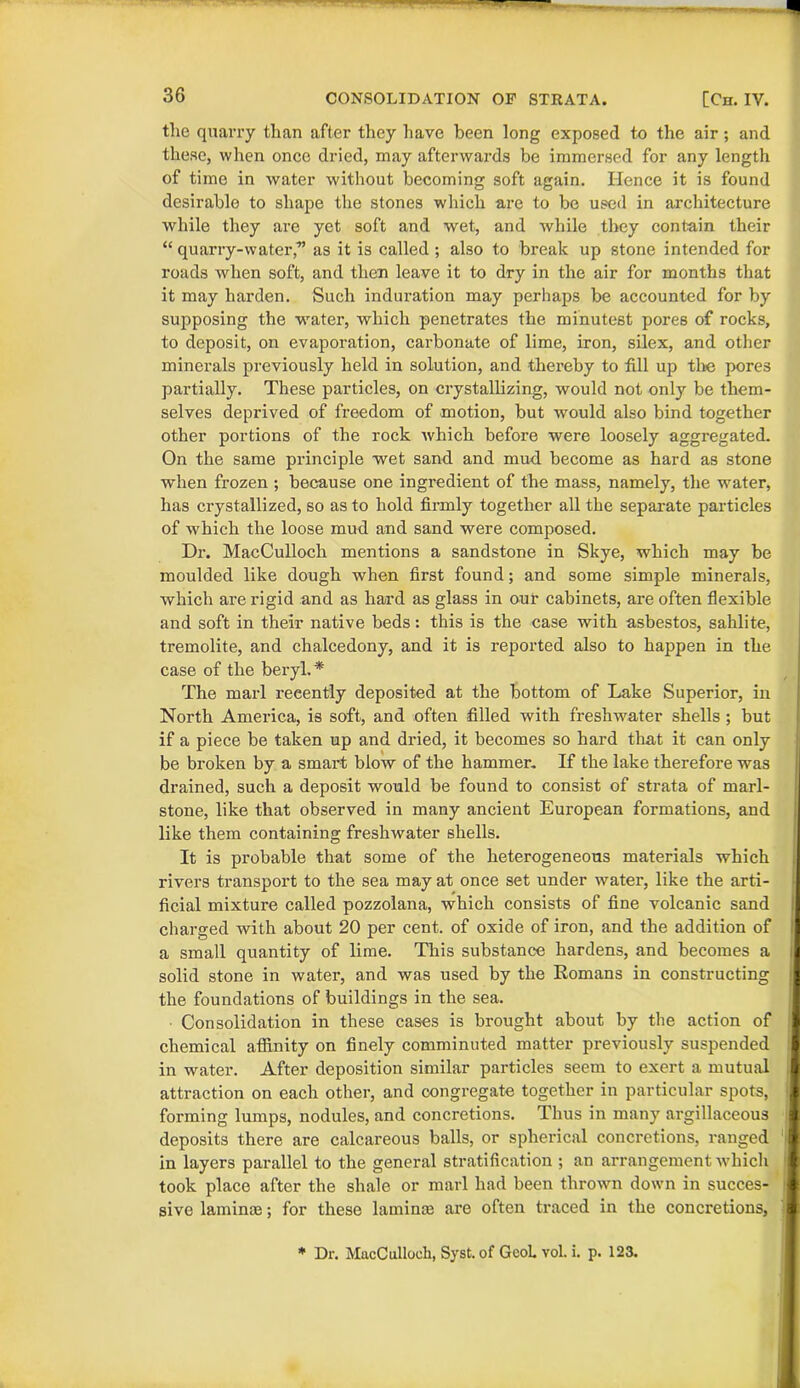 the quarry than after they have been long exposed to the air ; and these, when once dried, may afterwards be immersed for any length of time in water without becoming soft again. Hence it is found desirable to shape the stones which are to be used in architecture while they are yet soft and wet, and while they contain their “ quarry-water,-” as it is called ; also to break up stone intended for roads when soft, and then leave it to dry in the air for months that it may harden. Such induration may perhaps be accounted for by supposing the water, which penetrates the minutest pores of rocks, to deposit, on evaporation, carbonate of lime, iron, silex, and other minerals previously held in solution, and thereby to fill up the pores partially. These particles, on crystallizing, would not only be them- selves deprived of freedom of motion, but would also bind together other portions of the rock which before were loosely aggregated. On the same principle wet sand, and mud become as hard as stone when frozen ; because one ingredient of the mass, namely, the water, has crystallized, so as to hold firmly together all the separate particles of which the loose mud and sand were composed. Dr. MacCulloch mentions a sandstone in Skye, which may be moulded like dough when first found; and some simple minerals, which are rigid and as hard as glass in our cabinets, are often flexible and soft in their native beds: this is the case with asbestos, sahlite, tremolite, and chalcedony, and it is reported also to happen in the case of the beryl.* The marl recently deposited at the bottom of Lake Superior, in North America, is soft, and often filled with freshwater shells ; but if a piece be taken up and dried, it becomes so hard that it can only be broken by a smart blow of the hammer. If the lake therefore was drained, such a deposit would be found to consist of strata of marl- stone, like that observed in many ancient European formations, and like them containing freshwater shells. It is probable that some of the heterogeneous materials which rivers transport to the sea may at once set under water, like the arti- ficial mixture called pozzolana, which consists of fine volcanic sand charged with about 20 per cent, of oxide of iron, and the addition of a small quantity of lime. This substance hardens, and becomes a solid stone in water, and was used by the Romans in constructing the foundations of buildings in the sea. Consolidation in these cases is brought about by the action of chemical affinity on finely comminuted matter previously suspended in water. After deposition similar particles seem to exert a mutual attraction on each other, and congregate together in particular spots, forming lumps, nodules, and concretions. Thus in many argillaceous deposits there are calcareous balls, or spherical concretions, ranged I in layers parallel to the general stratification ; an arrangement which took place after the shale or marl had been thrown down in succes- sive laminte; for these lamince are often traced in the concretions, * Dr. MacCulloch, Syst. of GcoL vol. i. p. 123.