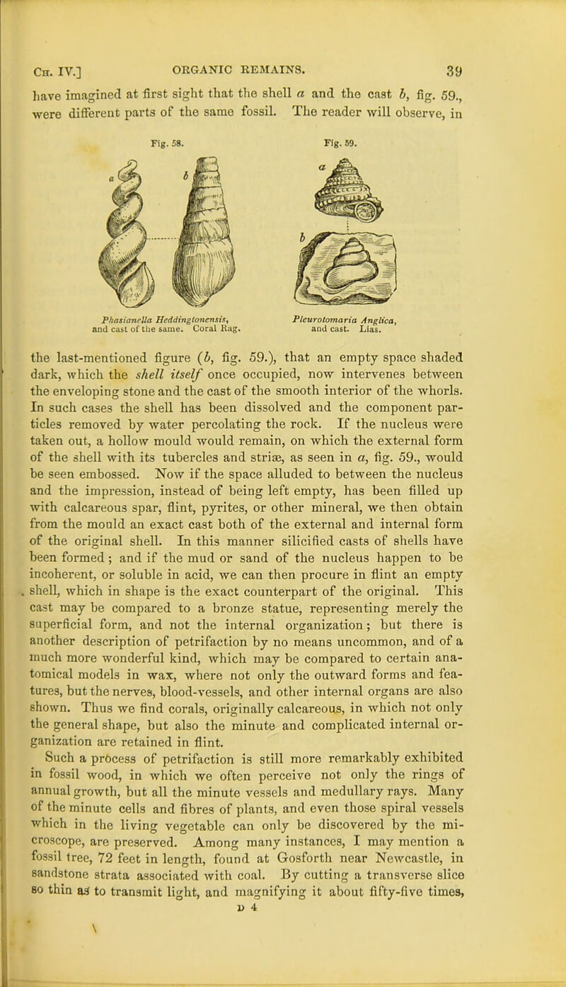 have imagined at first sight that the shell a and the cast b, fig. 59., were different parts of the same fossil. The reader will observe, in Fig. 58. Fig. 59. P/iasianella Heddingtonensis, and cast of tlie same. Coral Rag. Pleurotomaria Anglica, and cast. Lias. the last-mentioned figure (b, fig. 59.), that an empty space shaded dark, which the shell itself once occupied, now intervenes between the enveloping stone and the cast of the smooth interior of the whorls. In such cases the shell has been dissolved and the component par- ticles removed by water percolating the rock. If the nucleus were taken out, a hollow mould would remain, on which the external form of the shell with its tubercles and striae, as seen in a, fig. 59., would be seen embossed. Now if the space alluded to between the nucleus and the impression, instead of being left empty, has been filled up with calcareous spar, flint, pyrites, or other mineral, we then obtain from the mould an exact cast both of the external and internal form of the original shell. In this manner silicified casts of shells have been formed; and if the mud or sand of the nucleus happen to be incoherent, or soluble in acid, we can then procure in flint an empty shell, which in shape is the exact counterpart of the original. This cast may be compared to a bronze statue, representing merely the superficial form, and not the internal organization; but there is another description of petrifaction by no means uncommon, and of a much more wonderful kind, which may be compared to certain ana- tomical models in wax, where not only the outward forms and fea- tures, but the nerves, blood-vessels, and other internal organs are also shown. Thus we find corals, originally calcareous, in which not only the general shape, but also the minute and complicated internal or- ganization are retained in flint. Such a process of petrifaction is still more remarkably exhibited in fossil wood, in which we often perceive not only the rings of annual growth, but all the minute vessels and medullary rays. Many of the minute cells and fibres of plants, and even those spiral vessels which in the living vegetable can only be discovered by the mi- croscope, are preserved. Among many instances, I may mention a fossil tree, 72 feet in length, found at Gosforth near Newcastle, in sandstone strata associated with coal. By cutting a transverse slice so thin as to transmit light, and magnifying it about fifty-five times,