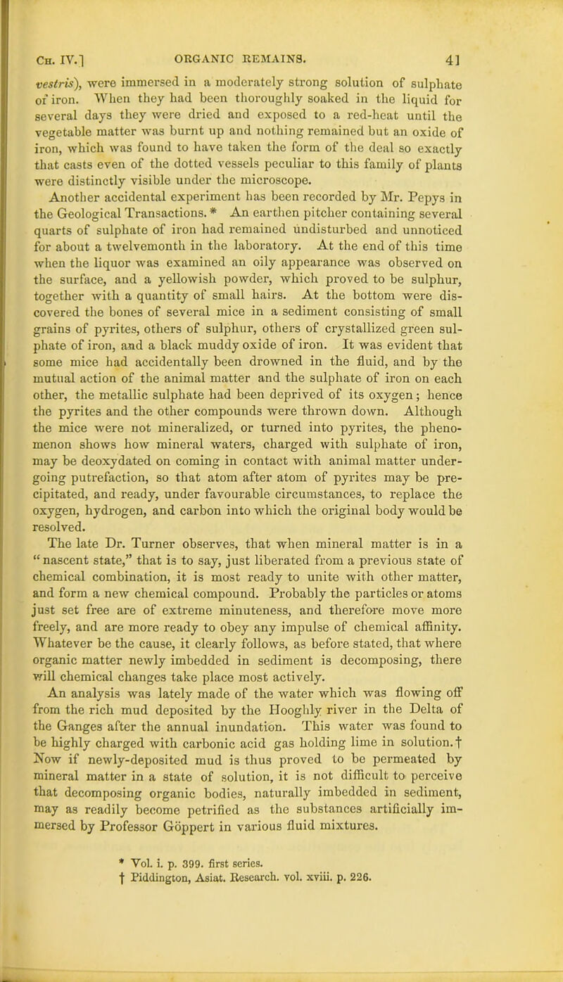 vestris), were immersed in a moderately strong solution of sulphate of iron. When they had been thoroughly soaked in the liquid for several days they were dried and exposed to a red-heat until the vegetable matter was burnt up and nothing remained but an oxide of iron, which was found to have taken the form of the deal so exactly that casts even of the dotted vessels peculiar to this family of plants were distinctly visible under the microscope. Another accidental experiment has been recorded by Mr. Pepys in the Geological Transactions. * An earthen pitcher containing several quarts of sulphate of iron had remained undisturbed and unnoticed for about a twelvemonth in the laboratory. At the end of this time when the liquor was examined an oily appearance was observed on the surface, and a yellowish powder, which proved to be sulphur, together with a quantity of small hairs. At the bottom were dis- covered the bones of several mice in a sediment consisting of small grains of pyrites, others of sulphur, others of crystallized green sul- phate of iron, and a black muddy oxide of iron. It was evident that some mice had accidentally been drowned in the fluid, and by the mutual action of the animal matter and the sulphate of iron on each other, the metallic sulphate had been deprived of its oxygen; hence the pyrites and the other compounds were thrown down. Although the mice were not mineralized, or turned into pyrites, the pheno- menon shows how mineral waters, charged with sulphate of iron, may be deoxydated on coming in contact with animal matter under- going putrefaction, so that atom after atom of pyrites may be pre- cipitated, and ready, under favourable circumstances, to replace the oxygen, hydrogen, and carbon into which the original body would be resolved. The late Dr. Turner observes, that when mineral matter is in a “nascent state,” that is to say, just liberated from a previous state of chemical combination, it is most ready to unite with other matter, and form a new chemical compound. Probably the particles or atoms just set free are of extreme minuteness, and therefore move more freely, and are more ready to obey any impulse of chemical affinity. Whatever be the cause, it clearly follows, as before stated, that where organic matter newly imbedded in sediment is decomposing, there will chemical changes take place most actively. An analysis was lately made of the water which was flowing off from the rich mud deposited by the Hooghly river in the Delta of the Ganges after the annual inundation. This water was found to be highly charged with carbonic acid gas bolding lime in solution, t Now if newly-deposited mud is thus proved to be permeated by mineral matter in a state of solution, it is not difficult to perceive that decomposing organic bodies, naturally imbedded in sediment, may as readily become petrified as the substances artificially im- mersed by Professor Goppert in various fluid mixtures. * Yol. i. p. 399. first series. t Piddington, Asiat. Research, vol. xviii. p. 226.