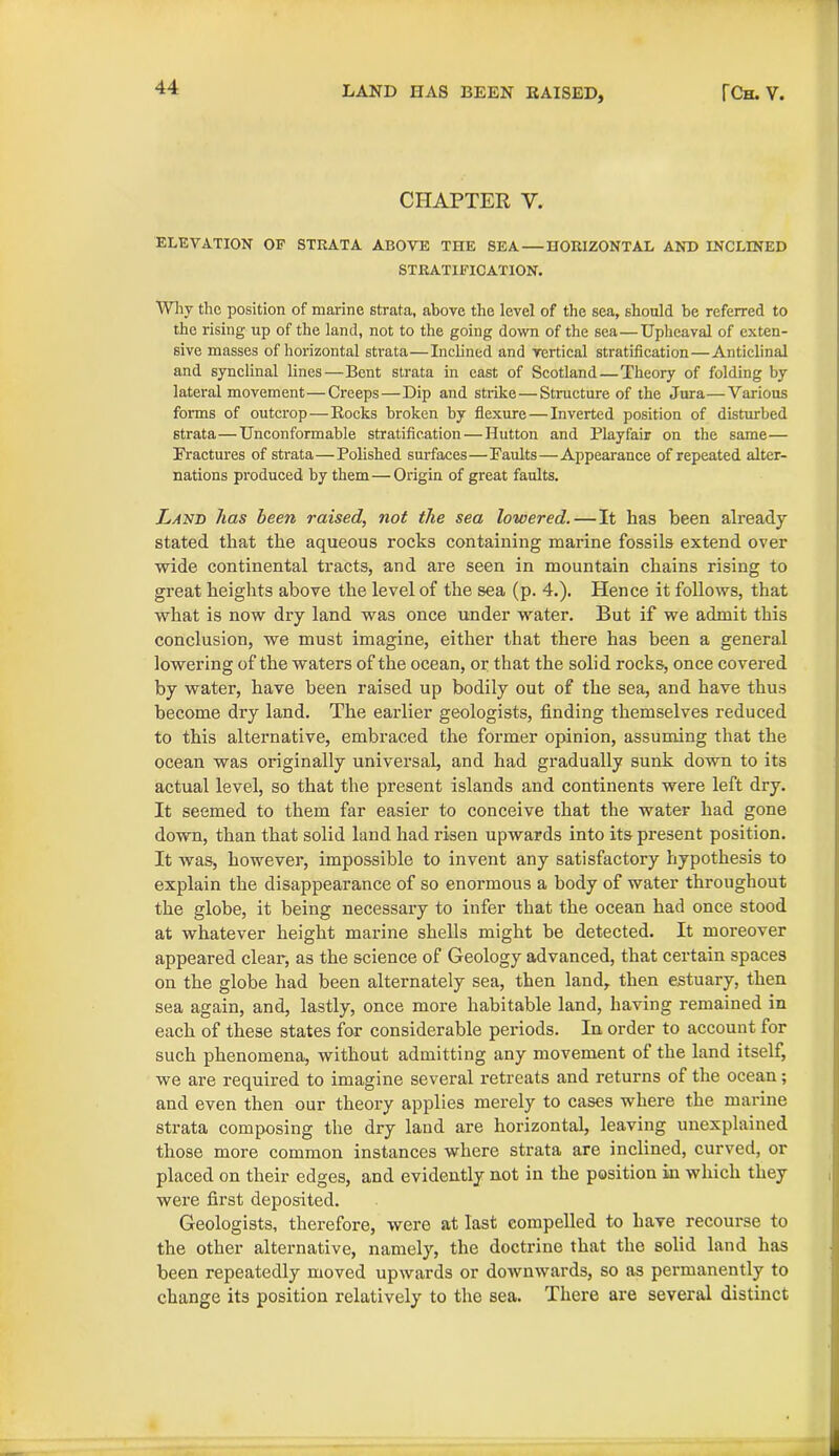 CHAPTER Y. ELEVATION OF STRATA ABOVE THE SEA — HORIZONTAL AND INCLINED STRATIFICATION. Why the position of marine strata, above the level of the sea, should be referred to the rising up of the land, not to the going down of the sea—Upheaval of exten- sive masses of horizontal strata—Inclined and vertical stratification—Anticlinal and synclinal lines—Bent strata in cast of Scotland—Theory of folding by lateral movement—Creeps—Dip and strike—Structure of the Jura—Various forms of outcrop—Rocks broken by flexure — Inverted position of disturbed strata—Unconformable stratification — Hutton and Playfair on the same— Fractures of strata—Polished surfaces—Faults—Appearance of repeated alter- nations produced by them—Origin of great faults. Land has been raised, not the sea lowered.—It has been already- stated that the aqueous rocks containing marine fossils extend over wide continental tracts, and are seen in mountain chains rising to great heights above the level of the sea (p. 4.). Hence it follows, that what is now dry land was once under water. But if we admit this conclusion, we must imagine, either that there has been a general lowering of the waters of the ocean, or that the solid rocks, once covered by water, have been raised up bodily out of the sea, and have thus become dry land. The earlier geologists, finding themselves reduced to this alternative, embraced the former opinion, assuming that the ocean was originally universal, and had gradually sunk down to its actual level, so that the present islands and continents were left dry. It seemed to them far easier to conceive that the water had gone down, than that solid land had risen upwards into its present position. It was, however, impossible to invent any satisfactory hypothesis to explain the disappearance of so enormous a body of water throughout the globe, it being necessary to infer that the ocean had once stood at whatever height marine shells might be detected. It moreover appeared clear, as the science of Geology advanced, that certain spaces on the globe had been alternately sea, then land, then estuary, then sea again, and, lastly, once more habitable land, having remained in each of these states for considerable periods. In order to account for such phenomena, without admitting any movement of the land itself, we are required to imagine several retreats and returns of the ocean; and even then our theory applies merely to cases where the marine strata composing the dry land are horizontal, leaving unexplained those more common instances where strata are inclined, curved, or placed on their edges, and evidently not in the position in which they were first deposited. Geologists, therefore, were at last compelled to have recourse to the other alternative, namely, the doctrine that the solid land has been repeatedly moved upwards or downwards, so as permanently to change its position relatively to the sea. There are several distinct