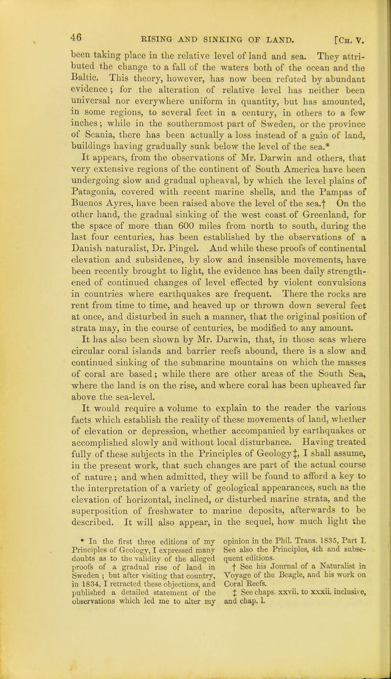 been taking place in the relative level of land and sea. They attri- buted the change to a fall of the waters both of the ocean and the Baltic. This theory, however, has now been refuted by abundant evidence; for the alteration of relative level has neither been universal nor everywhere uniform in quantity, but has amounted, in some regions, to several feet in a century, in others to a few inches; while in the southernmost part of Sweden, or the province of Scania, there has been actually a loss instead of a gain of land, buildings having gradually sunk below the level of the sea.* It appears, from the observations of Mr. Darwin and others, that very extensive regions of the continent of South America have been undergoing slow and gradual upheaval, by which the level plains of Patagonia, covered with recent marine shells, and the Pampas of Buenos Ayres, have been raised above the level of the sea.f On the other hand, the gradual sinking of the west coast of Greenland, for the space of more than 600 miles from north to south, during the last four centuries, has been established by the observations of a Danish naturalist, Dr. Pingel. And while these proofs of continental elevation and subsidence, by slow and insensible movements, have been recently brought to light, the evidence has been daily strength- ened of continued changes of level effected by violent convulsions in countries where earthquakes are frequent. There the rocks are rent from time to time, and heaved up or thrown down several feet at once, and disturbed in such a manner, that the original position of strata may, in the course of centuries, be modified to any amount. It has also been shown by Mr. Darwin, that, in those seas where circular coral islands and barrier reefs abound, there is a slow and continued sinking of the submarine mountains on which the masses of coral are based; while there are other areas of the South Sea, where the land is on the rise, and where coral has been upheaved far above the sea-level. It would require a volume to explain to the reader the various facts which establish the reality of these movements of land, whether of elevation or depression, whether accompanied by earthquakes or accomplished slowly and without local disturbance. Having treated fully of these subjects in the Principles of Geology^, I shall assume, in the present work, that such changes are part of the actual course of nature; and when admitted, they will be found to afford a key to the interpretation of a variety of geological appearances, such as the elevation of horizontal, inclined, or disturbed marine strata, and the superposition of freshwater to marine deposits, afterwards to be described. It will also appear, in the sequel, how much light the * In the first three editions of my Principles of Geology, I expressed many doubts as to the validity of the alleged proofs of a gradual rise of land in Sweden ; but after visiting that country, in 1834, I retracted these objections, and published a detailed statement of the observations which led me to alter my opinion in the Phil. Trans. 1S35, Part I. See also the Principles, 4th and subse- quent editions. f See his Journal of a Naturalist in Voyage of the Beagle, and his work on Coral Reefs. J See chaps, xxvii. to xxxii. inclusive, and chap. 1.