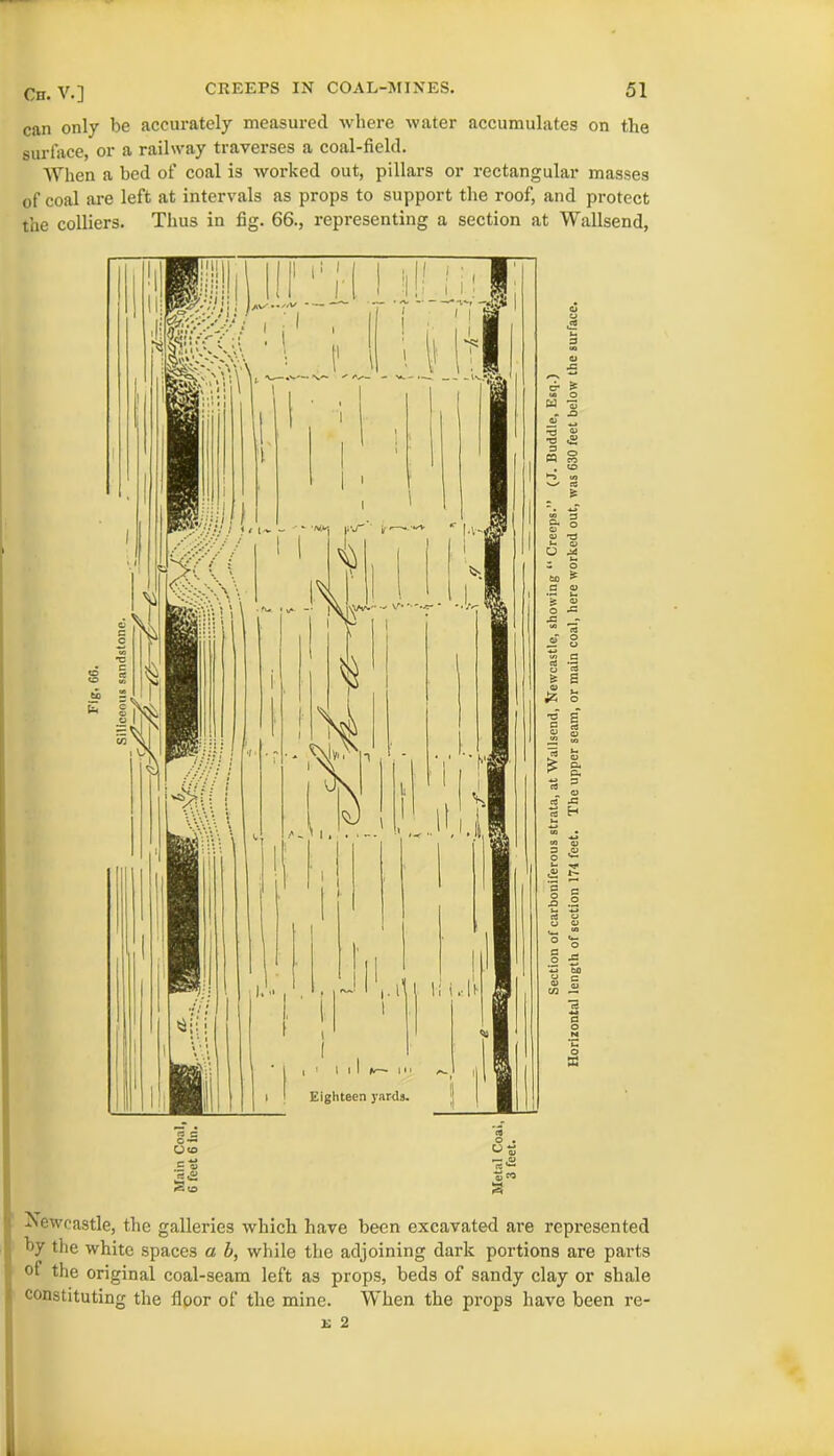 can only be accurately measured where water accumulates on the surface, or a railway traverses a coal-field. When a bed of coal is worked out, pillars or rectangular masses of coal are left at intervals as props to support the roof, and protect the colliers. Thus in fig. 66., representing a section at Wallsend, Newcastle, the galleries which have been excavated are represented by the white spaces a b, while the adjoining dark portions are parts of the original coal-seam left as props, beds of sandy clay or shale constituting the floor of the mine. When the props have been re- k 2