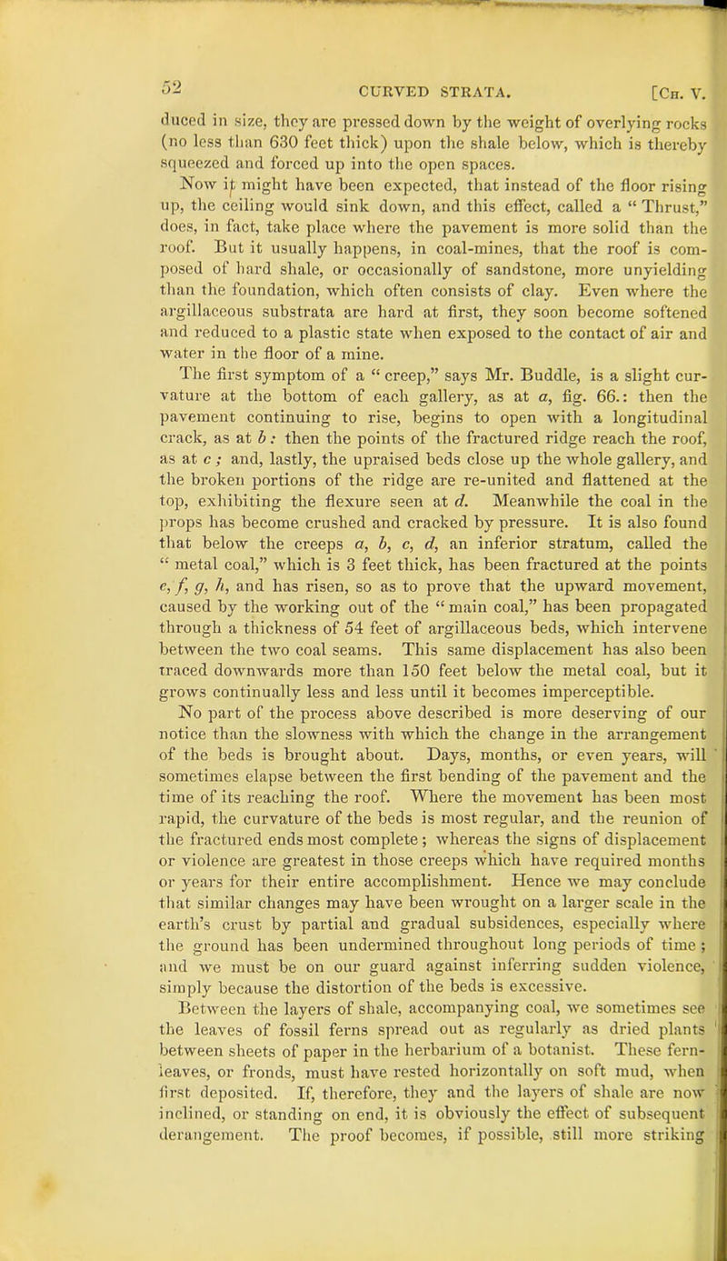 duced in size, they are pressed down by the weight of overlying rocks (no less than 630 feet thick) upon the shale below, which is thereby squeezed and forced up into the open spaces. Now i^ might have been expected, that instead of the floor rising up, the ceiling would sink down, and this effect, called a “ Thrust,” does, in fact, take place where the pavement is more solid than the roof. But it usually happens, in coal-mines, that the roof is com- posed of hard shale, or occasionally of sandstone, more unyielding than the foundation, which often consists of clay. Even where the argillaceous substrata are hard at first, they soon become softened and reduced to a plastic state when exposed to the contact of air and water in the floor of a mine. The first symptom of a “ creep,” says Mr. Buddie, is a slight cur- vature at the bottom of each gallery, as at a, fig. 66.: then the pavement continuing to rise, begins to open with a longitudinal crack, as at b: then the points of the fractured ridge reach the roof, as at c ; and, lastly, the upraised beds close up the whole gallery, and the broken portions of the ridge are re-united and flattened at the top, exhibiting the flexure seen at d. Meanwhile the coal in the props has become crushed and cracked by pressure. It is also found that below the creeps a, b, c, d, an inferior stratum, called the “ metal coal,” which is 3 feet thick, has been fractured at the points e, f, g, h, and has risen, so as to prove that the upward movement, caused by the working out of the “ main coal,” has been propagated through a thickness of 54 feet of argillaceous beds, which intervene between the two coal seams. This same displacement has also been traced downwards more than 150 feet below the metal coal, but it grows continually less and less until it becomes imperceptible. No part of the process above described is more deserving of our notice than the slowness with which the change in the arrangement of the beds is brought about. Days, months, or even years, will sometimes elapse between the first bending of the pavement and the time of its reaching the roof. Where the movement has been most rapid, the curvature of the beds is most regular, and the reunion of the fractured ends most complete; whereas the signs of displacement or violence are greatest in those creeps which have required months I or years for their entire accomplishment. Hence we may conclude I that similar changes may have been wrought on a larger scale in the I earth’s crust by partial and gradual subsidences, especially where I the ground has been undermined throughout long periods of time ; and we must be on our guard against inferring sudden violence, I simply because the distortion of the beds is excessive. Between the layers of shale, accompanying coal, we sometimes see ; the leaves of fossil ferns spread out as regularly as dried plants 1 between sheets of paper in the herbarium of a botanist. These fern- I leaves, or fronds, must have rested horizontally on soft mud, when I first deposited. If, therefore, they and the layers of shale are now I inclined, or standing on end, it is obviously the effect of subsequent I derangement. The proof becomes, if possible, still more striking I