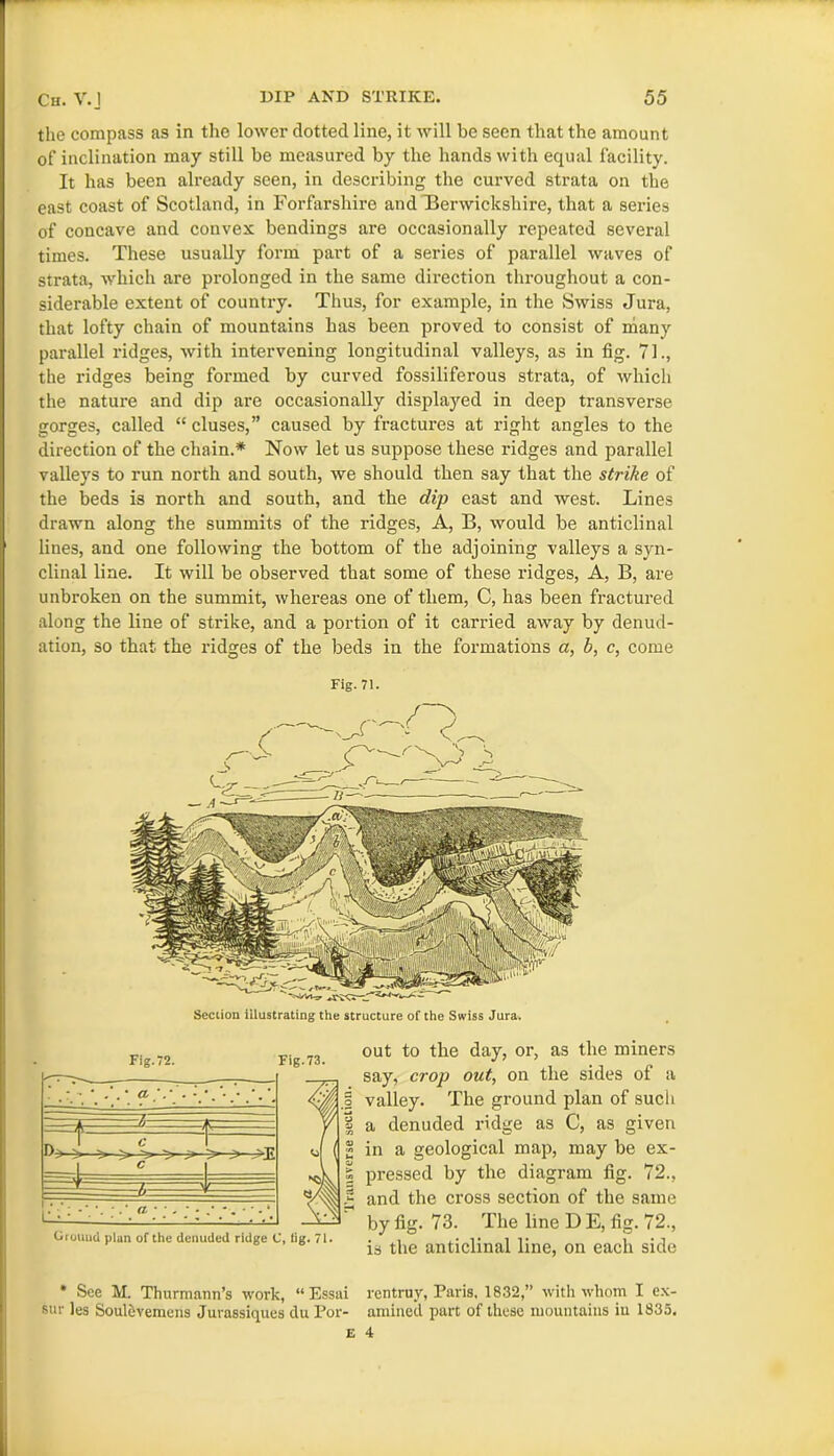 the compass as in the lower dotted line, it will be seen that the amount of inclination may still be measured by the hands with equal facility. It has been already seen, in describing the curved strata on the east coast of Scotland, in Forfarshire and Berwickshire, that a series of concave and convex bendings are occasionally repeated several times. These usually form part of a series of parallel waves of strata, which are prolonged in the same direction throughout a con- siderable extent of country. Thus, for example, in the Swiss Jux-a, that lofty chain of mountains has been proved to consist of many parallel ridges, with intervening longitudinal valleys, as in fig. 71., the l’idges being formed by curved fossiliferous strata, of which the nature and dip are occasionally displayed in deep transverse gorges, called “ cluses,” caused by fractux-es at right angles to the direction of the chain.* Now let us suppose these ridges and parallel valleys to run north and south, we should then say that the strike of the beds is north and south, and the dip east and west. Lines drawn along the summits of the ridges, A, B, would be anticlinal lines, and one following the bottom of the adjoining valleys a syn- clinal line. It will be observed that some of these ridges, A, B, are unbroken on the summit, whereas one of them, C, has been fractured along the line of strike, and a portion of it carried away by denud- ation, so that the ridges of the beds in the formations a, b, c, come Fig.71. Section illustrating the structure of the Swiss Jura. Fig.72. Fig.73. r» C C r-~ /, -.3 Grouud plan of the denuded ridge C, tig. 71. out to the day, or, as the miners say, crop out, on the sides of a valley. The gi-ound plan of such a denuded ridge as C, as given in a geological map, may be ex- pressed by the diagram fig. 72., and the cross section of the same by fig. 73. The line D E, fig. 72., is the anticlinal line, on each side * See M. Thurmann’s work, “Essai rentruv, Paris, 1832,” with whom I ex- sur les Soulevemens Jurassiques du For- amined part of these mountains in 1835. e 4
