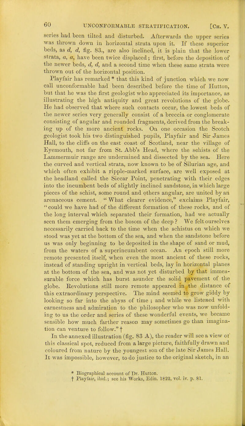 series had been tilted and disturbed. Afterwards the upper series was thrown down in horizontal strata upon it. If these superior beds, as d, d, fig. 83., are also inclined, it is plain that the lower strata, a, a, have been twice displaced; first, before the deposition of the newer beds, d, d, and a second time when these same strata were thrown out of the horizontal position. Playfair has remarked* that this kind of junction which we now call unconformable had been described before the time of Hutton, but that he was the first geologist who appreciated its importance, as illustrating the high antiquity and great revolutions of the globe. He had observed that where such contacts occur, the lowest beds of the newer series very generally consist of a breccia or conglomerate consisting of angular and rounded fragments, derived from the break- ing up of the more ancient rocks. On one occasion the Scotch geologist took his two distinguished pupils, Playfair and Sir James Hall, to the cliffs on the east coast of Scotland, near the village of Eyemouth, not far from St. Abb’s Head, where the schists of the Lammermuir range are undermined and dissected by the sea. Here the curved and vertical strata, now known to be of Silurian age, and which often exhibit a ripple-marked surface, are well exposed at the headland called the Siccar Point, penetrating with their edges into the incumbent beds of slightly inclined sandstone, in which large pieces of the schist, some round and others angular, are united by an arenaceous cement. “ What clearer evidence,” exclaims Playfair, “ could we have had of the different formation of these rocks, and of the long interval which separated their formation, had we actually seen them emerging from the bosom of the deep ? We felt ourselves necessarily carried back to the time when the schistus on which we stood was yet at the bottom of the sea, and when the sandstone before us was only beginning to be deposited in the shape of sand or mud, from the waters of a superincumbent ocean. An epoch still more remote presented itself, when even the most ancient of these rocks, instead of standing upright in vertical beds, lay in horizontal planes at the bottom of the sea, and was not yet disturbed by that immea- surable force which has burst asunder the solid pavement of the globe. Revolutions still more remote appeared in the distance of this extraordinary perspective. The mind seemed to grow giddy by looking so far into the abyss of time ; and while we listened with earnestness and admiration to the philosopher who was now unfold- ing to us the order and series of these wonderful events, we became sensible how much farther reason may sometimes go than imagina- tion can venture to follow.” f In the annexed illustration (fig. 83 A), the reader will see a view ot this classical spot, reduced from a large picture, faithfully drawn and coloured from nature by the youngest sou of the late Sir James Hall. It was impossible, however, to do justice to the original sketch, in an * Biographical account of Dr. Hutton. f Playfair, ibid.; see his Works, Edin. 1822, vol. iv. p. SI.