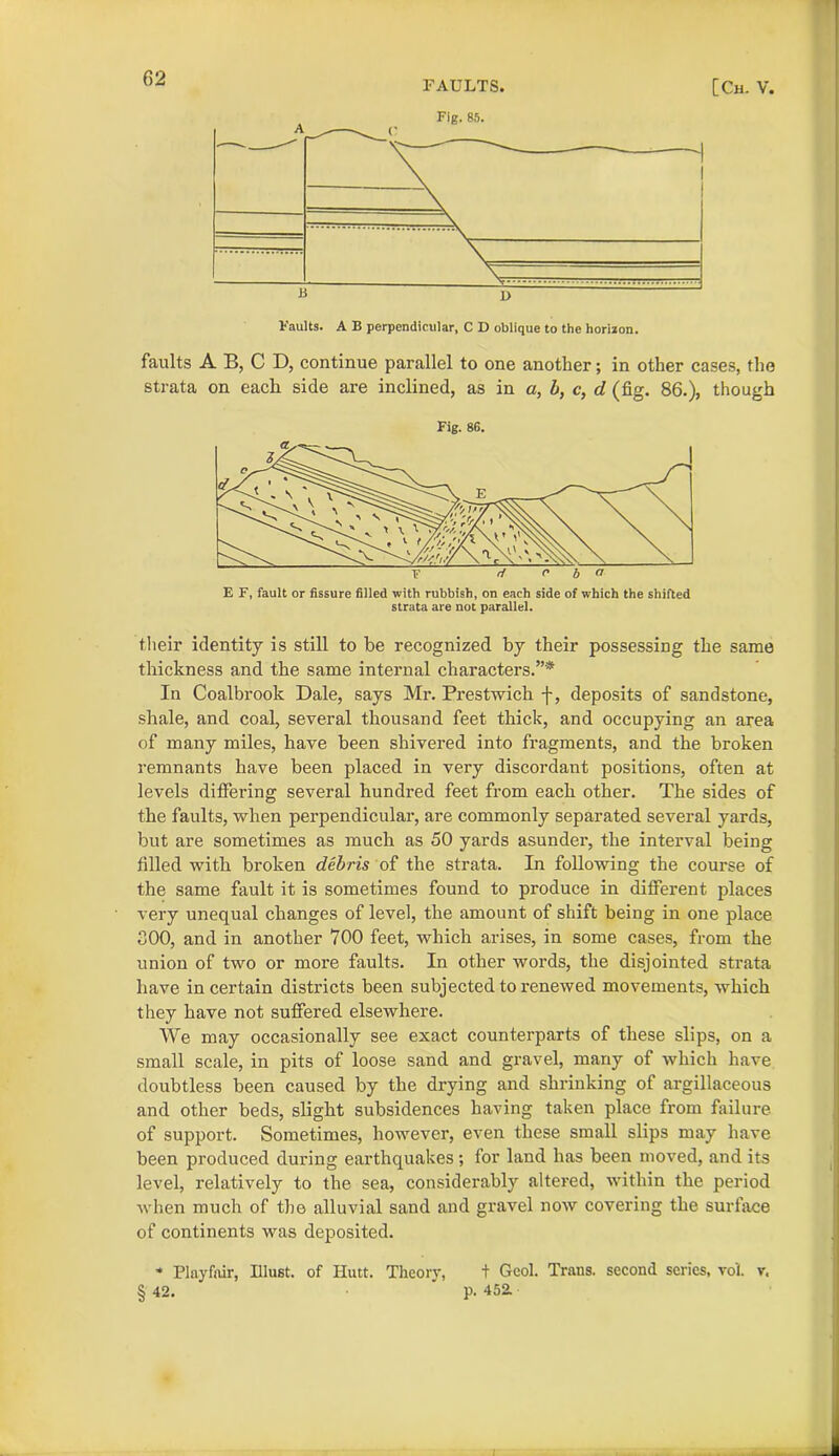 FAULTS. [Ch. V. Vaults. A B perpendicular, C D oblique to the horizon. faults A B, C D, continue parallel to one another; in other cases, the strata on each side are inclined, as in a, b, c, d (fig. 86.), though Fig. 8G. E F, fault or fissure filled with rubbish, on each side of which the shifted strata are not parallel. their identity is still to be recognized by their possessing the same thickness and the same internal characters.”* In Coalbrook Dale, says Mr. Prestwich -f, deposits of sandstone, shale, and coal, several thousand feet thick, and occupying an area of many miles, have been shivered into fragments, and the broken remnants have been placed in very discordant positions, often at levels differing several hundred feet from each other. The sides of the faults, when perpendicular, are commonly separated several yards, but are sometimes as much as 50 yards asunder, the interval being filled with broken debris of the strata. In following the course of the same fault it is sometimes found to produce in different places very unequal changes of level, the amount of shift being in one place 300, and in another 700 feet, which arises, in some cases, from the union of two or more faults. In other words, the disjointed strata have in certain districts been subjected to renewed movements, which they have not suffered elsewhere. We may occasionally see exact counterparts of these slips, on a small scale, in pits of loose sand and gravel, many of which have doubtless been caused by the drying and shrinking of argillaceous and other beds, slight subsidences having taken place from failure of support. Sometimes, however, even these small slips may have been produced during earthquakes ; for land has been moved, and its level, relatively to the sea, considerably altered, within the period when much of the alluvial sand and gravel now covering the surface of continents was deposited. * Playfair, Illust. of Hutt. Theory, t Geol. Trans, second series, voi. v, § 42. ' p. 452.