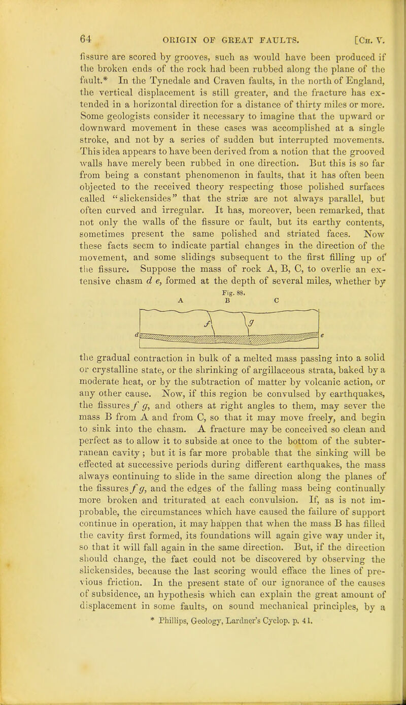 fissure are scored by grooves, such as would have been produced if the broken ends of the rock had been rubbed along the plane of the fault.* In the Tynedale and Craven faults, in the north of England, the vertical displacement is still greater, and the fracture has ex- tended in a horizontal direction for a distance of thirty miles or more. Some geologists consider it necessary to imagine that the upward or downward movement in these cases was accomplished at a single stroke, and not by a series of sudden but interrupted movements. This idea appears to have been derived from a notion that the grooved walls have merely been rubbed in one direction. But this is so far from being a constant phenomenon in faults, that it has often been objected to the received theory respecting those polished surfaces called “ slickensides ” that the striae are not always parallel, but often curved and irregular. It has, moreover, been remarked, that not only the walls of the fissure or fault, but its earthy contents, sometimes present the same polished and striated faces. Now these facts seem to indicate partial changes in the direction of the movement, and some slidings subsequent to the first filling up of the fissure. Suppose the mass of rock A, B, C, to overlie an ex- tensive chasm d e, formed at the depth of several miles, whether by Fig. 88. ABC the gradual contraction in bulk of a melted mass passing into a solid or crystalline state, or the shrinking of argillaceous strata, baked by a moderate heat, or by the subtraction of matter by volcanic action, or any other cause. Now, if this region be convulsed by earthquakes, the fissures/’<7, and others at right angles to them, may sever the mass B from A and from C, so that it may move freely, and begin to sink into the chasm. A fracture may be conceived so clean and perfect as to allow it to subside at once to the bottom of the subter- ranean cavity; but it is far more probable that the sinking will be effected at successive periods during different earthquakes, the mass always continuing to slide in the same direction along the planes of the fissures f g, and the edges of the falling mass being continually more broken and triturated at each convulsion. If, as is not im- probable, the circumstances which have caused the failure of support continue in operation, it may happen that when the mass B has filled the cavity first formed, its foundations will again give way under it, so that it will fall again in the same direction. But, if the direction should change, the fact could not be discovered by observing the slickensides, because the last scoring would efface the lines of pre- vious friction. In the present state of our ignorance of the causes of subsidence, an hypothesis which can explain the great amount of displacement in some faults, on sound mechanical principles, by a * Phillips, Geology, Lardner’s Cyclop, p. 41.