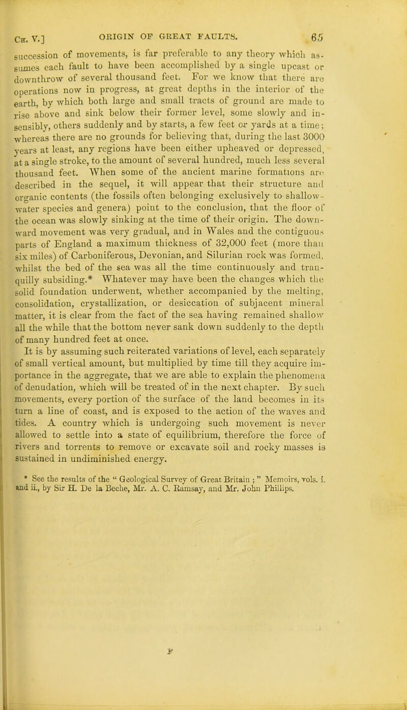 succession of movements, is far preferable to any theory which as- siunes each fault to have been accomplished by a single upcast or downthrow of several thousand feet. For we know that there are operations now in progress, at great depths in the interior of the earth, by which both large and small tracts of ground are made to rise above and sink below their former level, some slowly and in- sensibly, others suddenly and by starts, a few feet o.r yards at a time; whereas there are no grounds for believing that, during the last 3000 years at least, any regions have been either upheaved or depressed, at a single stroke, to the amount of several hundred, much less several thousand feet. When some of the ancient marine formations arr described in the sequel, it will appear that their structure and organic contents (the fossils often belonging exclusively to shallow - water species and genera) poiut to the conclusion, that the floor of the ocean was slowly sinking at the time of their origin. The down- ward movement was very gradual, and in Wales and the contiguous parts of England a maximum thickness of 32,000 feet (more than six miles) of Carboniferous, Devonian, and Silurian rock was formed, whilst the bed of the sea was all the time continuously and tran- quilly subsiding.* Whatever may have been the changes which the solid foundation underwent, whether accompanied by the melting, consolidation, crystallization, or desiccation of subjacent mineral matter, it is clear from the fact of the sea having remained shallow all the while that the bottom never sank down suddenly to the depth of many hundred feet at once. It is by assuming such reiterated variations of level, each separately of small vertical amount, but multiplied by time till they acquire im- portance in the aggregate, that we are able to explain the phenomena of denudation, which will be treated of in the next chapter. By such movements, every portion of the surface of the land becomes in its turn a line of coast, and is exposed to the action of the waves and tides. A country which is undergoing such movement is never allowed to settle into a state of equilibrium, therefore the force of rivers and torrents to remove or excavate soil and rocky masses is sustained in undiminished energy. * See the results of the “ Geological Survey of Great Britain ; ” Memoirs, vols. i. and ii., by Sir H. De la Beche, Mr. A. C. Ramsay, and Mr. John Phillips.