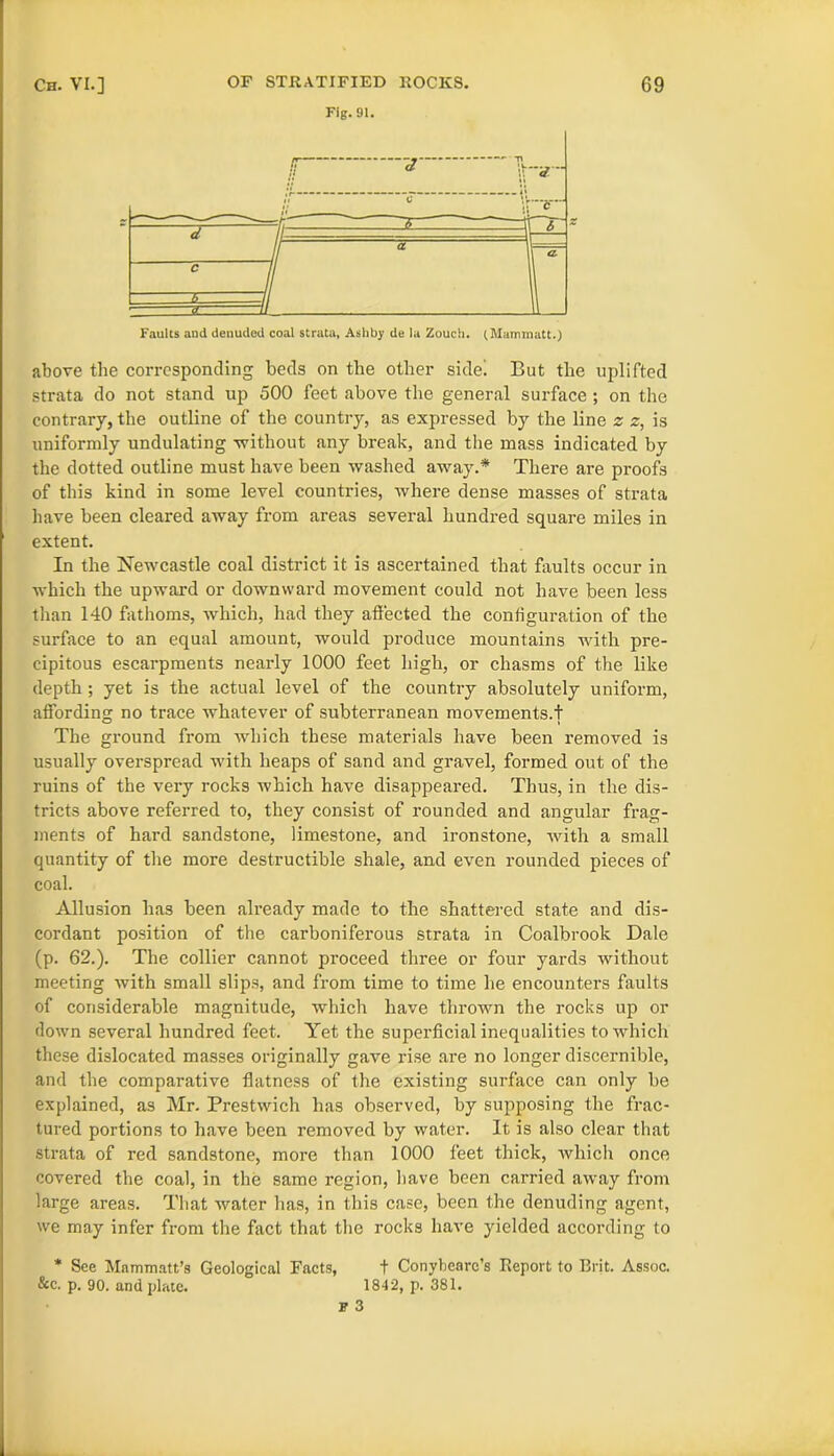 Fig.91. Faults and denuded coal strata, Asliby de la Zouch. (Mammatt.) above the corresponding beds on the other side! But the uplifted strata do not stand up 500 feet above the general surface ; on the contrary, the outline of the country, as expressed by the line z z, is uniformly undulating without any break, and the mass indicated by the dotted outline must have been washed away.* There are proofs of this kind in some level countries, where dense masses of strata have been cleared away from areas several hundred square miles in extent. In the Newcastle coal district it is ascertained that faults occur in which the upward or downward movement could not have been less than 140 fathoms, which, had they affected the configuration of the surface to an equal amount, would produce mountains with pre- cipitous escarpments nearly 1000 feet high, or chasms of the like depth; yet is the actual level of the country absolutely uniform, affording no trace whatever of subterranean movements.! The ground from which these materials have been removed is usually overspread with heaps of sand and gravel, formed out of the ruins of the very rocks which have disappeared. Thus, in the dis- tricts above referred to, they consist of rounded and angular frag- ments of hard sandstone, limestone, and ironstone, with a small quantity of the more destructible shale, and even rounded pieces of coal. Allusion has been already made to the shattered state and dis- cordant position of the carboniferous strata in Coalbrook Dale (p. 62.). The collier cannot proceed three or four yards without meeting with small slips, and from time to time he encounters faults of considerable magnitude, which have thrown the rocks up or down several hundred feet. Yet the superficial inequalities to which these dislocated masses originally gave rise are no longer discernible, and the comparative flatness of the existing surface can only be explained, as Mr. Prestwich has observed, by supposing the frac- tured portions to have been removed by water. It is also clear that strata of red sandstone, more than 1000 feet thick, which once covered the coal, in the same region, have been carried away from large areas. That water has, in this case, been the denuding agent, we may infer from the fact that the rocks have yielded according to * See Mammatt’s Geological Facts, t Conybenrc’s Report to Brit. Assoc. &c. p. 90. and plate. 1842, p. 381.
