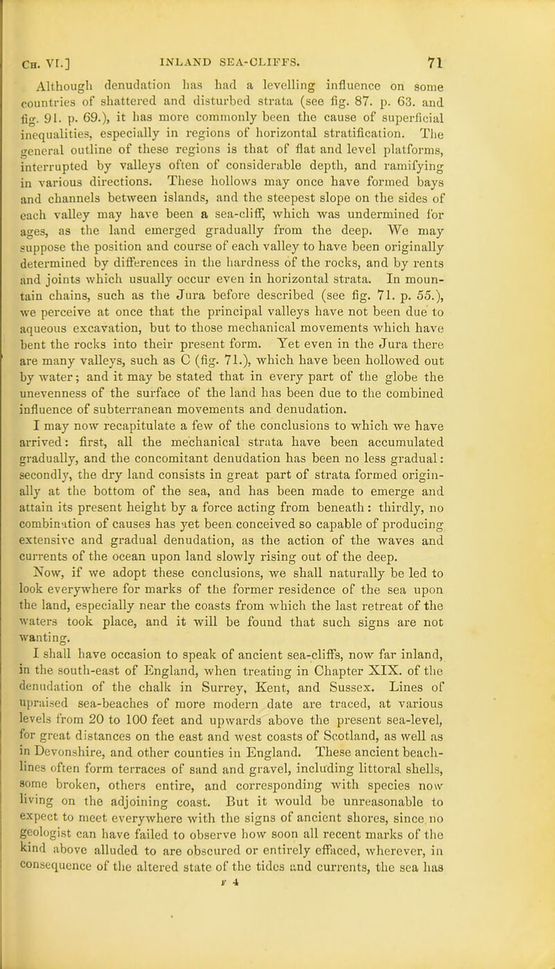 Although denudation has had a levelling influence on some countries of shattered and disturbed strata (see fig. 87. p. 63. and fig. 91. p. 69.), it has more commonly been the cause of superficial inequalities, especially in regions of horizontal stratification. The general outline of these regions is that of flat and level platforms, interrupted by valleys often of considerable depth, and ramifying in various directions. These hollows may once have formed bays and channels between islands, and the steepest slope on the sides of each valley may have been a sea-cliff, which was undermined for ages, as the land emerged gradually from the deep. We may suppose the position and course of each valley to have been originally determined by differences in the hardness of the rocks, and by rents and joints which usually occur even in horizontal strata. In moun- tain chains, such as the Jura before described (see fig. 71. p. 55.), we perceive at once that the principal valleys have not been due to aqueous excavation, but to those mechanical movements which have bent the rocks into their present form. Yet even in the Jura there are many valleys, such as C (fig. 71.), which have been hollowed out by water; and it may be stated that in every part of the globe the unevenness of the surface of the land has been due to the combined influence of subterranean movements and denudation. I may now recapitulate a few of the conclusions to which we have arrived: first, all the mechanical strata have been accumulated gradually, and the concomitant denudation has been no less gradual: secondly, the dry land consists in great part of strata formed origin- ally at the bottom of the sea, and has been made to emerge and attain its present height by a force acting from beneath: thirdly, no combination of causes has yet been conceived so capable of producing extensive and gradual denudation, as the action of the waves and currents of the ocean upon land slowly rising out of the deep. Now, if we adopt these conclusions, we shall naturally be led to look everywhere for marks of the former residence of the sea upon the land, especially near the coasts from which the last retreat of the waters took place, and it will be found that such signs are not wanting. I shall have occasion to speak of ancient sea-cliffs, now far inland, in the south-east of England, when treating in Chapter XIX. of the denudation of the chalk in Surrey, Kent, and Sussex. Lines of upraised sea-beaches of more modern date are traced, at various levels from 20 to 100 feet and upwards above the present sea-level, for great distances on the east and west coasts of Scotland, as well as in Devonshire, and other counties in England. These ancient beach- lines often form terraces of sand and gravel, including littoral shells, some broken, others entire, and corresponding with species now living on the adjoining coast. But it would be unreasonable to expect to meet everywhere with the signs of ancient shores, since no geologist can have failed to observe how soon all recent marks of the kind above alluded to are obscured or entirely effaced, wherever, in consequence of the altered state of the tides and currents, the sea has