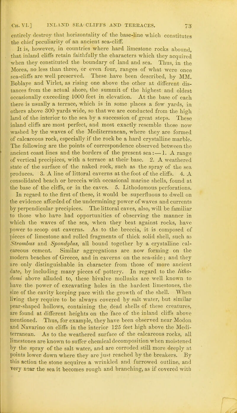 entirely destroy that horizontally of the base-line which constitutes the chief peculiarity of an ancient sea-cliff. It is, however, in countries where hard limestone rocks abound, that inland cliffs retain faithfully the characters which they acquired when they constituted the boundary of land and sea. Thus, in the Morea, no less than three, or even four, ranges of what were once sea-cliffs are well preserved. These have been described, by MM. Boblaye and Virlet, as rising one above the other at different dis- tances from the actual shore, the summit of the highest and oldest occasionally exceeding 1000 feet in elevation. At the base of each there is usually a terrace, which is in some places a few yards, in others above 300 yards wide, so that we are conducted from the high land of the interior to the sea by a succession of great steps. These inland cliffs are most perfect, and most exactly resemble those now washed by the waves of the Mediterranean, where they are formed of calcareous rock, especially if the rock be a hard crystalline marble. The following are the points of correspondence observed between the ancient coast lines and the borders of the present sea:—1. A range of vertical precipices, with a terrace at their base. 2. A weathered state of the surface of the naked rock, such as the spray of the sea produces. 3. A line of littoral caverns at the foot of the cliffs. 4. A consolidated beach or breccia with occasional marine shells, found at the base of the cliffs, or in the caves. 5. Lithodomous perforations. In regard to the first of these, it would be superfluous to dwell on the evidence afforded of the undermining power of waves and currents by perpendicular precipices. The littoral caves, also, will be familiar to those who have had opportunities of observing the manner in which the waves of the sea, when they beat against rocks, have power to scoop out caverns. As to the breccia, it is composed of pieces of limestone and rolled fragments of thick solid shell, such as Strombus and Spondylus, all bound together by a crystalline cal- careous cement. Similar aggregations are now forming on the modern beaches of Greece, and in caverns on the sea-side; and they are only distinguishable in character from those of more ancient date, by including many pieces of pottery. In regard to the litho- domi above alluded to, these bivalve mollusks are well known to have the power of excavating holes in the hardest limestones, the size of the cavity keeping pace with the growth of the shell. When living they require to be always covered by salt water, but similar pear-shaped hollows, containing the dead shells of these creatures, are found at different heights on the face of the inland cliffs above mentioned. Thus, for example, they have been observed near Modon and Navarino on cliffs in the interior 125 feet high above the Medi- terranean. As to the weathered surface of the calcareous rocks, all limestones are known to suffer chemical decomposition when moistened by the spray of the salt water, and are corroded still more deeply at points lower down where they are just reached by the breakers. By this action the stone acquires a wrinkled and furrowed outline, and very near the sea it becomes rough and branching, as if covered with