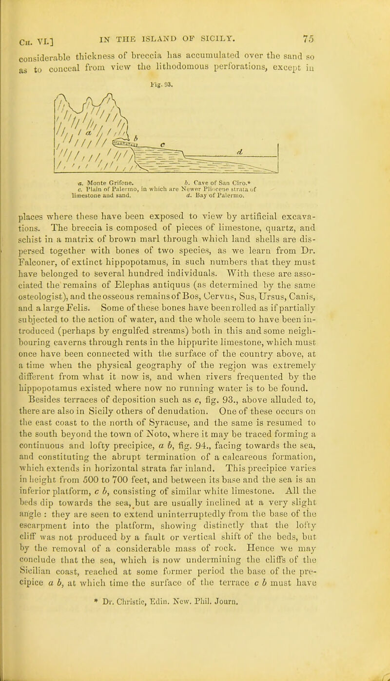 considerable thickness of breccia has accumulated over the sand so as to conceal from view the lithodomous perforations, except in Fig. 93. c. Plain of Palermo, in which are Newer Pliocene strata of limestone and sand. d. Bay of Palermo. places where these have been exposed to view by artificial excava- tions. The breccia is composed of pieces of limestone, quartz, and schist in a matrix of brown marl through which land shells are dis- persed together with bones of two species, as we learn from Dr. Falconer, of extinct hippopotamus, in such numbers that they must have belonged to several hundred individuals. With these are asso- ciated the remains of Elephas antiquus (as determined by the same osteologist), and the osseous remains of Bos, Cervus, Sus, Ursus, Canis, and a large Felis. Some of these bones have beenrolled as if partially subjected to the action of water, and the whole seem to have been in- troduced (perhaps by engulfed streams) both in this and some neigh- bouring caverns through rents in the hippurite limestone, which must once have been connected with the surface of the country above, at a time when the physical geography of the region was extremely different from what it now is, and when rivers frequented by the hippopotamus existed where now no running water is to be found. Besides terraces of deposition such as c, fig. 93., above alluded to, there are also in Sicily others of denudation. Oue of these occurs on the east coast to the north of Syracuse, and the same is resumed to the south beyond the town of Noto, where it may be traced forming a continuous and lofty precipice, a b, fig. 94., facing towards the sea, and constituting the abrupt termination of a calcareous formation, which extends in horizontal strata far inland. This precipice varies in height from 500 to 700 feet, and between its base and the sea is an inferior platform, c b, consisting of similar white limestone. All the beds dip towards the sea, but are usually inclined at a very slight angle : they are seen to extend uninterruptedly from the base of the escarpment into the platform, showing distinctly that the lofty cliff was not produced by a fault or vertical shift of the beds, but by the removal of a considerable mass of rock. Hence we may conclude that the sea, which is now undermining the cliffs of the Sicilian coast, reached at some former period the base of the pre- cipice a b, at which time the surface of the terrace c b must have * Dr. Christie, Edin. New. Phil. Journ.