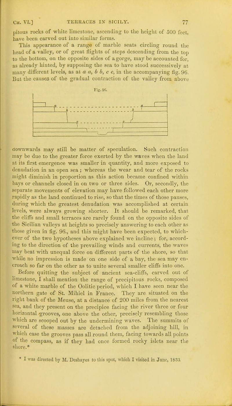 pitous rocks of white limestone, ascending to the height of 500 feet, have been carved out into similar forms. This appearance of a range of marble seats circling round the head of a valley, or of great flights of steps descending from the top to the bottom, on the opposite sides of a gorge, may be accounted for, as already hinted, by supposing the sea to have stood successively at many different levels, as at a a, b b, c c, in the accompanying fig. 96. But the causes of the gradual contraction of the valley from above Fig. 9fi. downwards may still be matter of speculation. Such contraction may be due to the greater force exerted by the waves when the land at its first emergence was smaller in quantity, and more exposed to denudation in an open sea ; whereas the wear and tear of the rocks might diminish in proportion as this action became confined within bays or channels closed in on two or three sides. Or, secondly, the separate movements of elevation may have followed each other more rapidly as the land continued to rise, so that the times of those pauses, during which the greatest denudation was accomplished at certain levels, were always growing shorter. It should be remarked, that the cliffs and small terraces are rarely found on the opposite sides of the Sicilian valleys at heights so precisely answering to each other as those given in fig. 96., and this might have been expected, to which- ever of the two hypotheses above explained we incline; for, accord- ing to the direction of the prevailing winds and currents, the waves may beat with unequal force on different parts of the shore, so that while no impression is made on one side of a bay, the sea may en- croach so far on the other as to unite several smaller cliffs into one. Before quitting the subject of ancient sea-cliffs, carved out of limestone, I shall mention the range of precipitous rocks, composed of a white marble of the Oolitic period, which I have seen near the northern gate of St. Mihiel in France. They are situated on the right bank of the Meuse, at a distance of 200 miles from the nearest sea, and they present on the precipice facing the river three or four horizontal 'grooves, one above the other, precisely resembling those which are scooped out by the undermining waves. The summits ot' several of these masses are detached from the adjoining hill, in which case the grooves pass all round them, facing towards all points of the compass, as if they had once formed rocky islets near the shore.* * I was directed by M. Deshayes to this spot, which I visited in June, 1833.