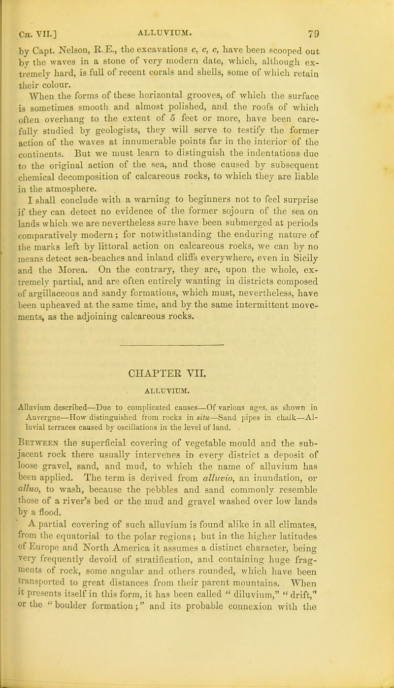 by Capt. Nelson, R.E., the excavations c, c, c, have been scooped out by the waves in a stone of very modern date, which, although ex- tremely hard, is full of recent corals and shells, some of which retain their colour. When the forms of these horizontal grooves, of which the surface is sometimes smooth and almost polished, and the roofs of which often overhang to the extent of 5 feet or more, have been care- fully studied by geologists, they will serve to testify the former action of the waves at innumerable points far in the interior of the continents. But we must learn to distinguish the indentations due to the original action of the sea, and those caused by subsequent chemical decomposition of calcareous rocks, to which they are liable in the atmosphere. I shall conclude with a warning to beginners not to feel surprise if they can detect no evidence of the former sojourn of the sea on lands which we are nevertheless sure have been submerged at periods comparatively modern ; for notwithstanding the enduring nature of the marks left by littoral action on calcareous rocks, we can by no means detect sea-beaches and inland cliffs everywhere, even in Sicily and the Morea. On the contrary, they are, upon the whole, ex- tremely partial, and are often entirely wanting in districts composed of argillaceous and sandy formations, which must, nevertheless, have been upheaved at the same time, and by the same intermittent move- ments, as the adjoining calcareous rocks. CHAPTER VII. ALLUVIUM. Alluvium described—Due to complicated causes—Of various ages, as shown in Auvergne—How distinguished from rocks in situ—Sand pipes in chalk—Al- luvial terraces caused by oscillations in the level of land. Between the superficial covering of vegetable mould and the sub- jacent rock there usually intervenes in every district a deposit of loose gravel, sand, and mud, to which the name of alluvium has been applied. The term is derived from alluvio, an inundation, or alluo, to wash, because the pebbles and sand commonly resemble those of a river’s bed or the mud and gravel washed over low lands by a flood. A partial covering of such alluvium is found alike in all climates, from the equatorial to the polar regions; but in the higher latitudes of Europe and North America it assumes a distinct character, being very frequently devoid of stratification, and containing huge frag- ments of rock, some angular and others rounded, which have been transported to great distances from their parent mountains. When it presents itself in this form, it has been called “ diluvium,” “ drift,” or the “ boulder formation; ” and its probable connexion with the