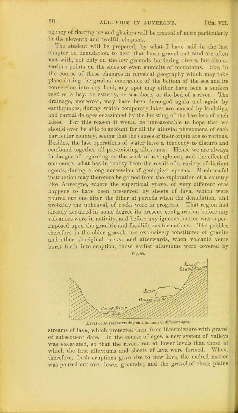 agency of floating ice and glaciers will be treated of more particularly in the eleventh and twelfth chapters. The student will be prepared, by what I have said in the last chapter on denudation, to hear that loose gravel and sand are often met with, not only on the low grounds bordering rivers, but also at various points on the sides or even summits of mountains. For, in the course of those changes in physical geography which may take place during the gradual emergence of the bottom of the sea and its conversion into dry land, any spot may either have been a sunken reef, or a bay, or estuary, or sea-shore, or the bed of a river. The drainage, moreover, may have been deranged again and again by earthquakes, during which temporary lakes are caused by landslips, and partial deluges occasioned by the bursting, of the barriers of such lakes. For this reason it would be unreasonable to hope that we should ever be able to account for all the alluvial phenomena of each particular country, seeing that the causes of their origin are so various. Besides, the last operations of water have a tendency to disturb and confound together all pre-existing alluviums. Hence we are always in danger of regarding as the work of a single era, and the effect of one cause, what has in reality been the result of a variety of distinct agents, during a long succession of geological epochs. Much useful instruction may therefore be gained from the exploration of a country like Auvergne, where the superficial gravel of very different eras happens to have been preserved by sheets of lava, which were poured out one after the other at periods when the denudation, and probably the upheaval, of rocks were in progress. That region had already acquired in some degree its present configuration before any volcanoes were in activity, and before any igneous matter was super- imposed upon the granitic and fossiliferous formations. The pebbles therefore in the older gravels are exclusively constituted of granite and other aboriginal rocks; and afterwards, when volcanic vents burst forth into eruption, those earlier alluviums were covered by Fig. 99. streams of lava, which protected them from intermixture with grave! of subsequent date. In the course of ages, a new system of valleys was excavated, so that the rivers ran at lower levels than those at which the first alluviums and sheets of lava were formed. \Y hen, therefore, fresh eruptions gave rise to new lava, the melted matter was poured out over lower grounds ; and the gravel of these plains