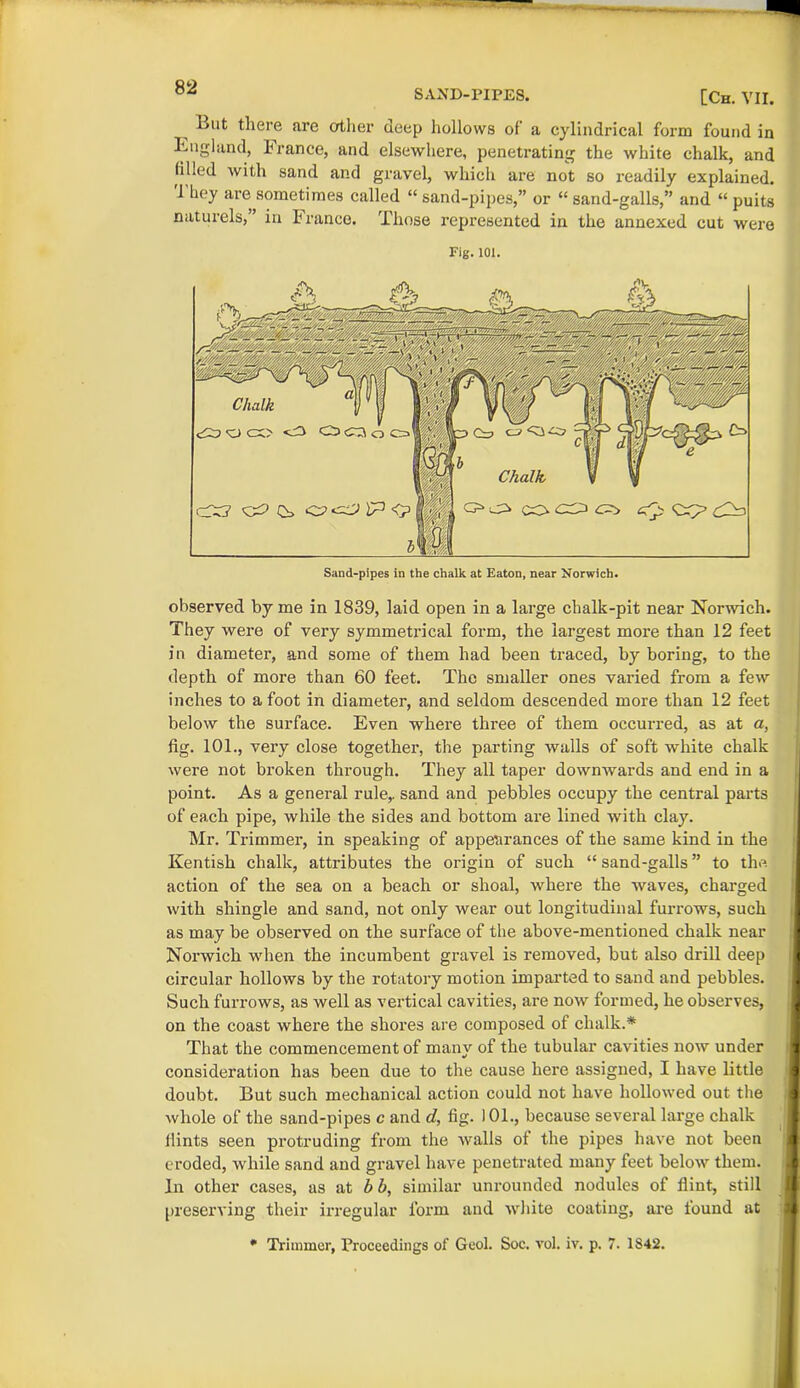 SAND-PIPES. —[Ch. VII. l<ut there are other deep hollows of a cylindrical form found in England, h ranee, and elsewhere, penetrating the white chalk, and filled with sand and gravel, which are not so readily explained. Tbey are sometimes called “sand-pipes,” or “sand-galls,” and “ puits naturels, in I ranee. Those represented in the annexed cut were Fig. 101. observed by me in 1839, laid open in a large chalk-pit near Norwich. They were of very symmetrical form, the largest more than 12 feet in diameter, and some of them had been traced, by boring, to the depth of more than 60 feet. The smaller ones varied from a few inches to afoot in diameter, and seldom descended more than 12 feet below the surface. Even where three of them occurred, as at a, fig. 101., very close together, the parting walls of soft white chalk were not bi’oken through. They all taper downwards and end in a point. As a general rule,, sand and pebbles occupy the central parts of each pipe, while the sides and bottom are lined with clay. Mr. Trimmer, in speaking of appearances of the same kind in the Kentish chalk, attributes the origin of such “ sand-galls ” to the. action of the sea on a beach or shoal, where the waves, charged with shingle and sand, not only wear out longitudinal furrows, such as may be observed on the surface of the above-mentioned chalk near Norwich when the incumbent gravel is removed, but also drill deep circular hollows by the rotatory motion imparted to sand and pebbles. Such furrows, as well as vertical cavities, are now formed, he observes, on the coast where the shores are composed of chalk.* That the commencement of many of the tubular cavities now under consideration has been due to the cause here assigned, I have little doubt. But such mechanical action could not have hollowed out the whole of the sand-pipes c and d, fig. 101., because several large chalk Hints seen protruding from the walls of the pipes have not been eroded, while sand and gravel have penetrated many feet below them. In other cases, as at b b, similar unrounded nodules of flint, still preserving their irregular form and white coating, are found at * Trimmer, Proceedings of Geol. Soc. vol. iv. p. 7. 1S42.