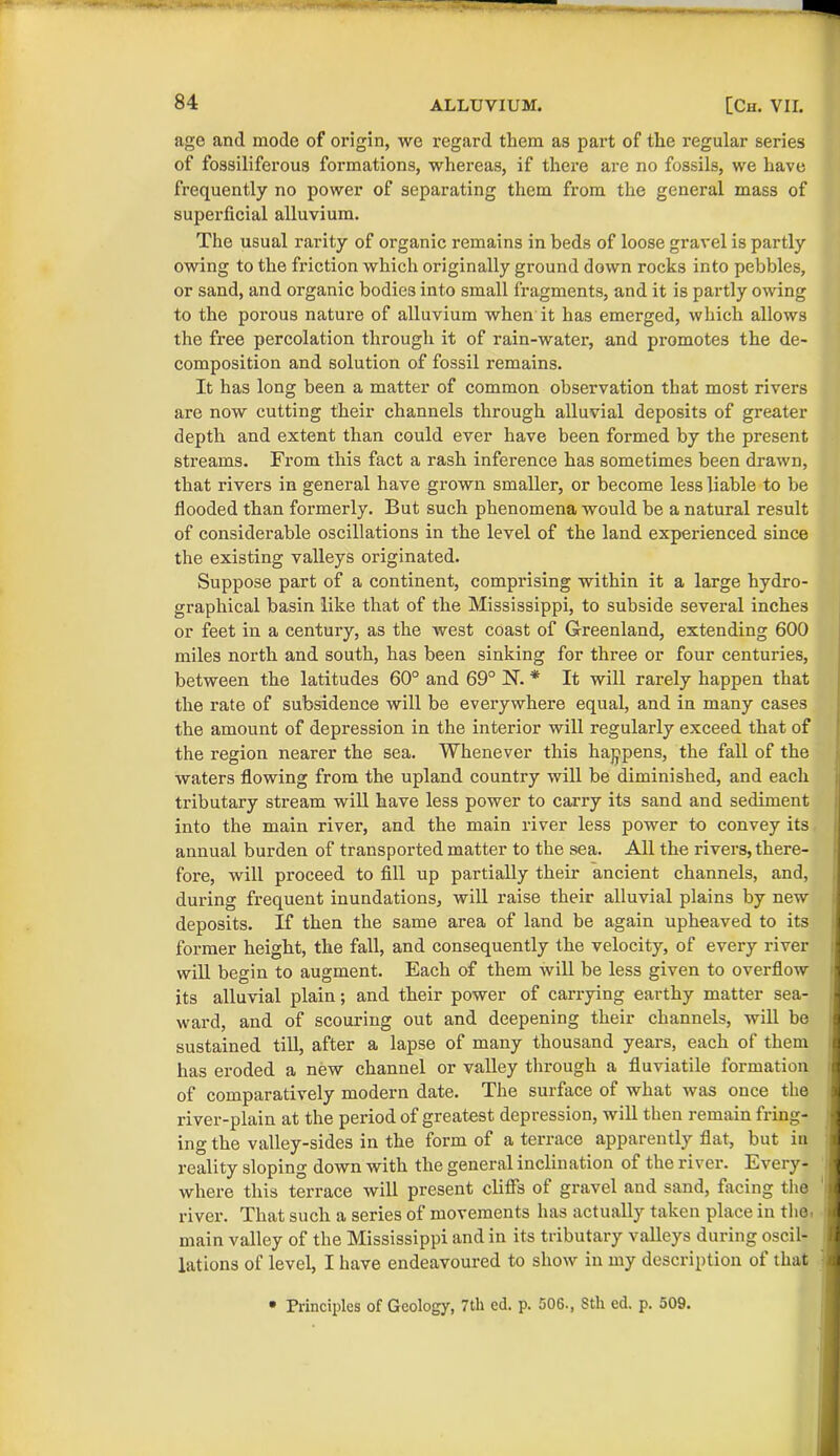 age and mode of origin, we regard them as pai’t of the regular series of fossiliferous formations, whereas, if there are no fossils, we have frequently no power of separating them from the general mass of superficial alluvium. The usual rarity of organic remains in beds of loose gravel is partly owing to the friction which originally ground down rocks into pebbles, or sand, and organic bodies into small fragments, and it is partly owing to the porous nature of alluvium when it has emerged, which allows the free percolation through it of rain-water, and promotes the de- composition and solution of fossil remains. It has long been a matter of common observation that most rivers are now cutting their channels through alluvial deposits of greater depth and extent than could ever have been formed by the present streams. From this fact a rash inference has sometimes been drawn, that rivers in general have grown smaller, or become less liable to be flooded than formerly. But such phenomena would be a natural result of considerable oscillations in the level of the land experienced since the existing valleys originated. Suppose part of a continent, comprising within it a large hydro- graphical basin like that of the Mississippi, to subside several inches or feet in a century, as the west coast of Greenland, extending 600 miles north and south, has been sinking for three or four centuries, between the latitudes 60° and 69° 1ST. * It will rarely happen that the rate of subsidence will be everywhere equal, and in many cases the amount of depression in the interior will regularly exceed that of the region nearer the sea. Whenever this happens, the fall of the waters flowing from the upland country will be diminished, and each tributary stream will have less power to carry its sand and sediment into the main river, and the main river less power to convey its annual burden of transported matter to the sea. All the rivers, there- fore, will proceed to fill up partially their ancient channels, and, during frequent inundations, will raise their alluvial plains by new deposits. If then the same area of land be again upheaved to its former height, the fall, and consequently the velocity, of every river will begin to augment. Each of them will be less given to overflow its alluvial plain; and their power of carrying earthy matter sea- ward, and of scouring out and deepening their channels, will be sustained till, after a lapse of many thousand years, each of them has eroded a new channel or valley through a fluviatile formation of comparatively modern date. The surface of what was once the river-plain at the period of greatest depression, will then remain fring- ing the valley-sides in the form of a terrace apparently flat, but in reality sloping down with the general inclination of the river. Every- where this terrace will present cliffs of gravel and sand, facing the river. That such a series of movements has actually taken place in the, main valley of the Mississippi and in its tributary valleys during oscil- lations of level, I have endeavoured to show in my description of that • Principles of Geology, 7th ed. p. 506., 8th ed. p. 509.