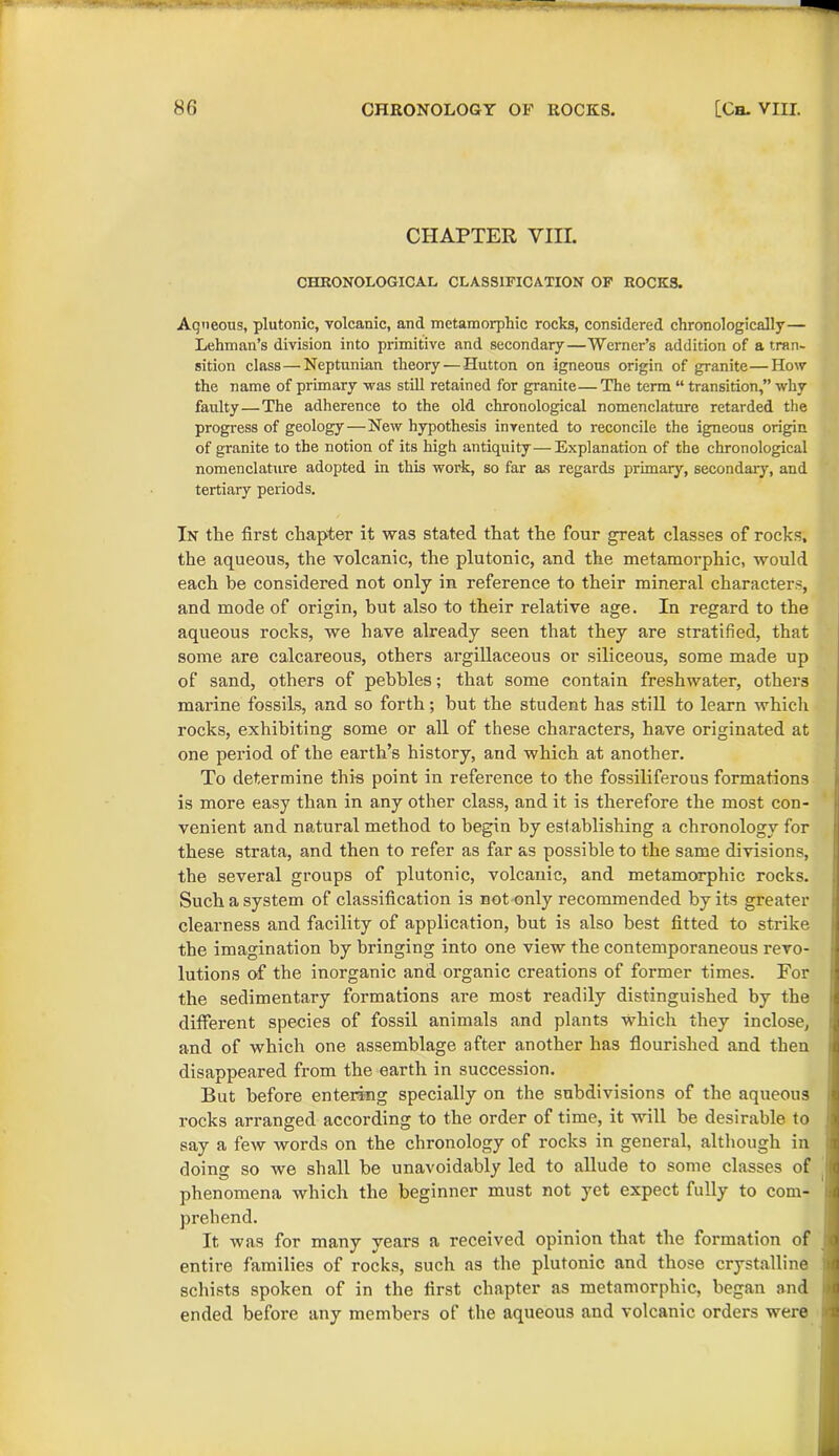 CHAPTER VIII. CHRONOLOGICAL CLASSIFICATION OF ROCKS. Aqueous, plutonic, volcanic, and metamorphic rocks, considered chronologically— Lehman’s division into primitive and secondary—Werner’s addition of a tran- sition class—Neptunian theory — Hutton on igneous origin of granite—How the name of primary was still retained for granite— The term “ transition,” why faulty—The adherence to the old chronological nomenclature retarded the progress of geology—New hypothesis invented to reconcile the igneous origin of granite to the notion of its high antiquity—Explanation of the chronological nomenclature adopted in this work, so far as regards primary, secondary, and tertiary periods. In the first chapter it was stated that the four great classes of rocks, the aqueous, the volcanic, the plutonic, and the metamorphic, would each be considered not only in reference to their mineral characters, and mode of origin, but also to their relative age. In regard to the aqueous rocks, we have already seen that they are stratified, that some are calcareous, others argillaceous or siliceous, some made up of sand, others of pebbles; that some contain freshwater, others marine fossils, and so forth; but the student has still to learn whicli rocks, exhibiting some or all of these characters, have originated at one period of the earth’s history, and which at another. To determine this point in reference to the fossiliferous formations is more easy than in any other class, and it is therefore the most con- venient and natural method to begin by establishing a chronology for these strata, and then to refer as far as possible to the same divisions, the several groups of plutonic, volcanic, and metamorphic rocks. Such a system of classification is not only recommended by its greater clearness and facility of application, but is also best fitted to strike the imagination by bringing into one view the contemporaneous revo- lutions of the inorganic and organic creations of former times. For the sedimentary formations are most readily distinguished by the different species of fossil animals and plants which they inclose, and of which one assemblage after another has flourished and then disappeared from the earth in succession. But before entering specially on the subdivisions of the aqueous rocks arranged according to the order of time, it will be desirable to say a few words on the chronology of rocks in general, although in doing so we shall be unavoidably led to allude to some classes of phenomena which the beginner must not yet expect fully to com- prehend. It was for many years a received opinion that the formation of entire families of rocks, such as the plutonic and those crystalline schists spoken of in the first chapter as metamorphic, began and ended before any members of the aqueous and volcanic orders were