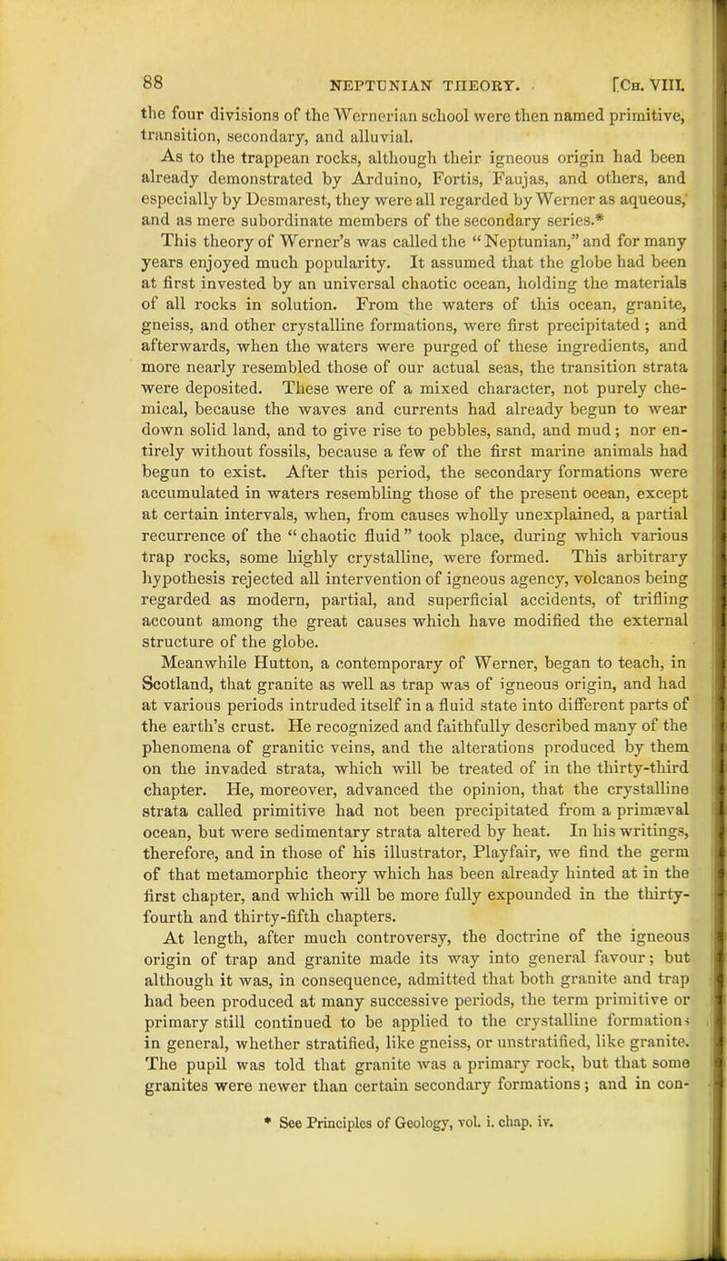 the four divisions of the Wernerian school were then named primitive, transition, secondary, and alluvial. As to the trappean rocks, although their igneous origin had been already demonstrated by Arduino, Fortis, Faujas, and others, and especially by Desmarest, they were all regarded by Werner as aqueous,' and as mere subordinate members of the secondary series.* This theory of Werner’s was called the “ Neptunian,” and for many years enjoyed much populai'ity. It assumed that the globe had been at first invested by an universal chaotic ocean, holding the materials of all rocks in solution. From the waters of this ocean, granite, gneiss, and other crystalline formations, were first precipitated ; and afterwards, when the waters were pux-ged of these ingredients, and more nearly resembled those of our actual seas, the transition strata wei*e deposited. These were of a mixed character, not purely che- mical, because the waves and currents had already begun to wear down solid land, and to give rise to pebbles, sand, and mud; nor en- tirely without fossils, because a few of the first marine animals had begun to exist. After this period, the secondary formations were accumulated in watei’s resembling those of the pi’esent ocean, except at certain intervals, when, from causes wholly unexplained, a partial recuri’ence of the “ chaotic fluid ” took place, dui’ing which various trap rocks, some highly crystalline, were formed. This arbitrary hypothesis rejected all intervention of igneous agency, volcanos being regarded as modern, partial, and superficial accidents, of trifling account among the great causes which have modified the external structure of the globe. Meanwhile Hutton, a contemporary of Werner, began to teach, in Scotland, that granite as well as trap was of igneous origin, and had at various periods intruded itself in a fluid state into different parts of the earth’s crust. He recognized and faithfully described many of the phenomena of granitic veins, and the alterations produced by them on the invaded strata, which will be treated of in the thirty-third chapter. He, moreover, advanced the opinion, that the crystalline strata called primitive had not been precipitated from a primaeval ocean, but were sedimentary strata altered by heat. In his writings, therefore, and in those of his illustratoi’, Playfair, we find the germ of that metamorphic theory which has been already hinted at in the first chapter, and which will be more fully expounded in the thirty- fourth and thirty-fifth chapters. At length, after much controversy, the doctrine of the igneous origin of trap and granite made its way into general favour; but although it was, in consequence, admitted that both granite and trap had been produced at many successive periods, the term primitive or primai'y still continued to be applied to the crystalline formation-! in general, whether stratified, like gneiss, or unstratified, like granite. The pupil was told that granite was a primary rock, but that some granites were newer than certain secondary formations; and in con- * See Principles of Geology, vol. i. chap. iv.
