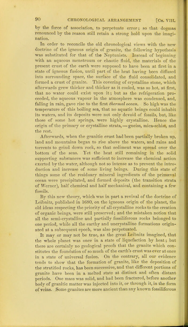 by the force of association, to perpetuate error; so that dogmas renounced by the reason still retain a strong hold upon the imagi- nation. In order to reconcile the old chronological views with the new doctrine of the igneous origin of granite, the following hypothesis was substituted for that of the Neptunists. Instead of beginning with an aqueous menstruum or chaotic fluid, the materials of the present crust of the earth were supposed to have been at first in a state of igneous fusion, until part of the heat having been diffused into surrounding space, the surface of the fluid consolidated, and formed a crust of granite. This covering of crystalline stone, which afterwards grew thicker and thicker as it cooled, was so hot, at first, that no water could exist upon it; but as the refrigeration pro- ceeded, the aqueous vapour in the atmosphere was condensed, and, falling in rain, gave rise to the first thermal ocean. So high was the temperature of this boiling sea, that no aquatic beings could inhabit its waters, and its deposits were not only devoid of fossils, but, like those of some hot springs, were highly crystalline. Hence the origin of the primary or crystalline strata, — gneiss, mica-schist, and the rest. Afterwards, when the granitic crust had been partially broken up, land and mountains began to rise above the waters, and rains and torrents to grind down rock, so that sediment was spread over the bottom of the seas. Yet the heat still remaining in the solid supporting substances was sufficient to increase the chemical action exerted by the water, although not so intense as to prevent the intro- duction and increase of some living beings. During this state of things some of the residuary mineral ingredients of the primceval ocean were precipitated, and formed deposits (the transition strata of Werner), half chemical and half mechanical, and containing a few fossils. By this new theory, which was in part a revival of the doctrine of Leibnitz, published in 1680, on the igneous origin of the planet, the old ideas respecting the priority of all crystalline rocks to the creation of organic beings, were still preserved; and the mistaken notion that all the semi-crystalline and partially fossiliferous rocks belonged to one period, while all the earthy and uncrystalline formations origin- ated at a subsequent epoch, was also perpetuated. It may or may not be true, as the great Leibnitz imagined, that the whole planet was once in a state of liquefaction by heat; but there are certainly no geological proofs that the granite which con- stitutes the foundation of so much of the earth’s crust was ever at once in a state of universal fusion. On the contrary, all our evidence tends to show that the formation of granite, like the deposition of the stratified rocks, has been successive, and that different portions of granite have been in a melted state at distinct and often distant periods. One mass was solid, and had been fractured, before another body of granitic matter was injected into it, or through it, in the form of veins. Some granites are more ancient than any known fossiliferous