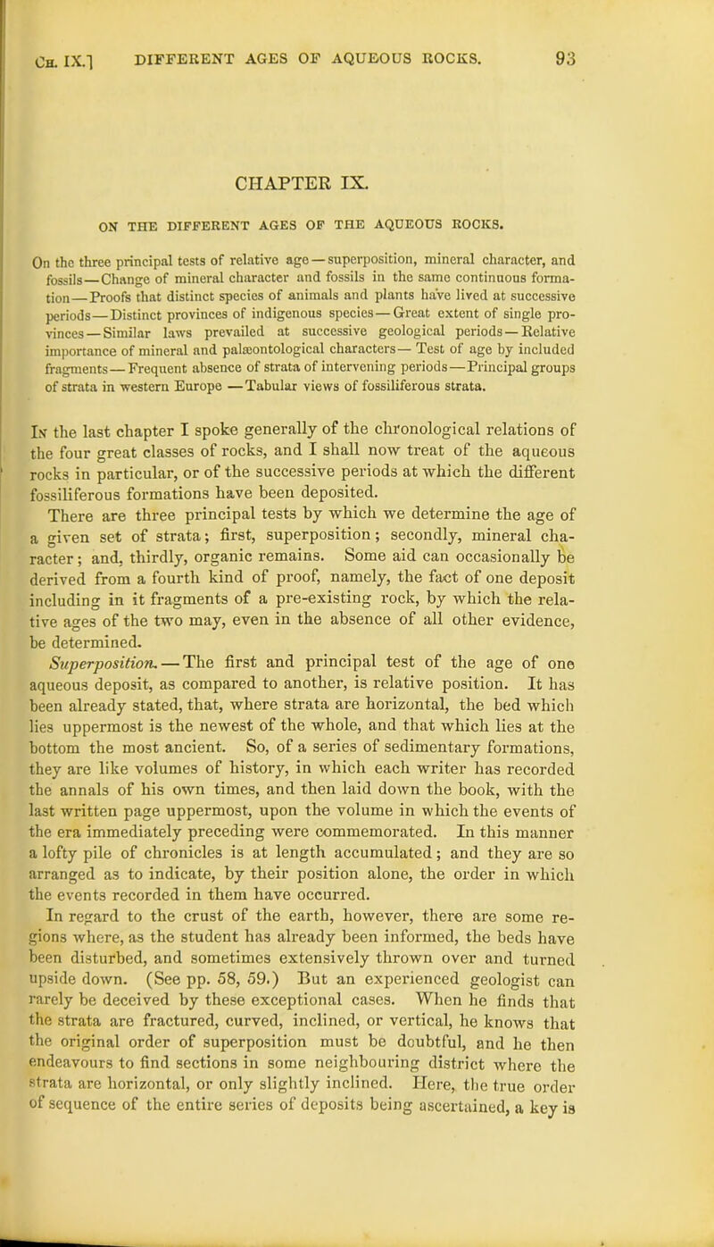 CHAPTER IX. ON THE DIFFERENT AGES OF THE AQUEOUS ROCKS. On the three principal tests of relative age —superposition, mineral character, and fossils—Change of mineral character and fossils in the same continuous forma- tion— Proofs that distinct species of animals and plants have lived at successive periods—Distinct provinces of indigenous species—Great extent of single pro- vinces— Similar laws prevailed at successive geological periods —Relative importance of mineral and palaeontological characters— Test of age by included fragments—Frequent absence of strata of intervening periods—Principal groups of strata in western Europe —Tabular views of fossiliferous strata. In the last chapter I spoke generally of the chronological relations of the four great classes of rocks, and I shall now treat of the aqueous rocks in particular, or of the successive periods at which the different fossiliferous formations have been deposited. There are three principal tests by which we determine the age of a given set of strata; first, superposition; secondly, mineral cha- racter ; and, thirdly, organic remains. Some aid can occasionally be derived from a fourth kind of proof, namely, the fact of one deposit including in it fragments of a pre-existing rock, by which the rela- tive ages of the two may, even in the absence of all other evidence, he determined. Superposition. — The first and principal test of the age of one aqueous deposit, as compared to another, is relative position. It has been already stated, that, where strata are horizontal, the bed which lies uppermost is the newest of the whole, and that which lies at the bottom the most ancient. So, of a series of sedimentary formations, they are like volumes of history, in which each writer has recorded the annals of his own times, and then laid down the book, with the last written page uppermost, upon the volume in which the events of the era immediately preceding were commemorated. In this manner a lofty pile of chronicles is at length accumulated; and they are so arranged as to indicate, by their position alone, the order in which the events recorded in them have occurred. In regard to the crust of the earth, however, there are some re- gions where, as the student has already been informed, the beds have been disturbed, and sometimes extensively thrown over and turned upside down. (See pp. 58, 59.) But an experienced geologist can rarely be deceived by these exceptional cases. When he finds that the strata are fractured, curved, inclined, or vertical, he knows that the original order of superposition must be doubtful, and he then endeavours to find sections in some neighbouring district where the strata are horizontal, or only slightly inclined. Here, the true order of sequence of the entire series of deposits being ascertained, a key is