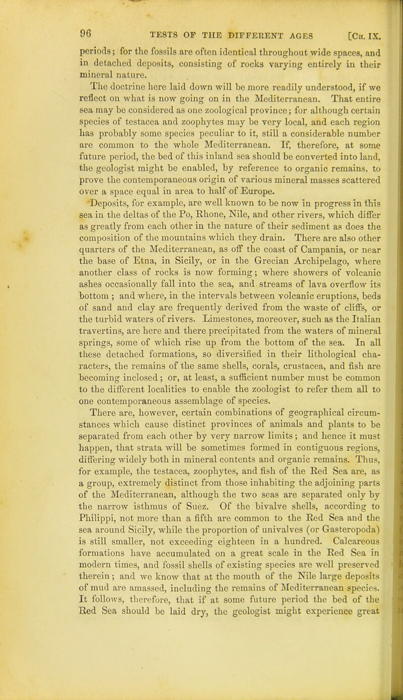 periods; for the fossils are often identical throughout wide spaces, and in detached deposits, consisting of rocks varying entirely in their mineral nature. The doctrine here laid down will be more readily understood, if we reflect on what is now going on in the Mediterranean. That entire sea may be considered as one zoological province; for although certain species of testacea and zoophytes may be very local, and each region has probably somo species peculiar to it, still a considerable number are common to the whole Mediterranean. If, therefore, at some future period, the bed of this inland sea should be converted into land, the geologist might be enabled, by reference to organic remains, to prove the contemporaneous origin of various mineral masses scattered over a space equal in area to half of Europe. Deposits, for example, are well known to be now in progress in this sea in the deltas of the Po, Rhone, Nile, and other rivers, which differ as greatly from each other in the nature of their sediment as does the composition of the mountains which they drain. There are also other quarters of the Mediterranean, as off the coast of Campania, or near the base of Etna, in Sicily, or in the Grecian Archipelago, where another class of rocks is now forming; where showers of volcanic ashes occasionally fall into the sea, and streams of lava overflow its bottom ; and where, in the intervals between volcanic eruptions, beds of sand and clay are frequently derived from the waste of cliffs, or the turbid waters of rivers. Limestones, moreover, such as the Italian travertins, are here and there precipitated from the waters of mineral springs, some of which rise up from the bottom of the sea. In all these detached formations, so diversified in their lithological cha- racters, the remains of the same shells, corals, Crustacea, and fish are becoming inclosed; or, at least, a sufficient number must be common to the different localities to enable the zoologist to refer them all to one contemporaneous assemblage of species. There are, however, certain combinations of geographical circum- stances which cause distinct provinces of animals and plants to be separated from each other by very narrow limits; and hence it must happen, that strata will be sometimes formed in contiguous regions, differing widely both in mineral contents and organic remains. Thus, for example, the testacea, zoophytes, and fish of the Red Sea are, as a group, extremely distinct from those inhabiting the adjoining parts of the Mediterranean, although the two seas are separated only by the narrow isthmus of Suez. Of the bivalve shells, according to Philippi, not more than a fifth are common to the Red Sea and the sea around Sicily, while the proportion of univalves (or Gasteropoda) is still smaller, not exceeding eighteen in a hundred. Calcareous formations have accumulated on a great scale in the Red Sea in modern times, and fossil shells of existing species are well preserved therein; and we know that at the mouth of the Nile large deposits of mud are amassed, including the remains of Mediterranean species. It follows, therefore, that if at some future period the bed of the Red Sea should be laid dry, the geologist might experience great