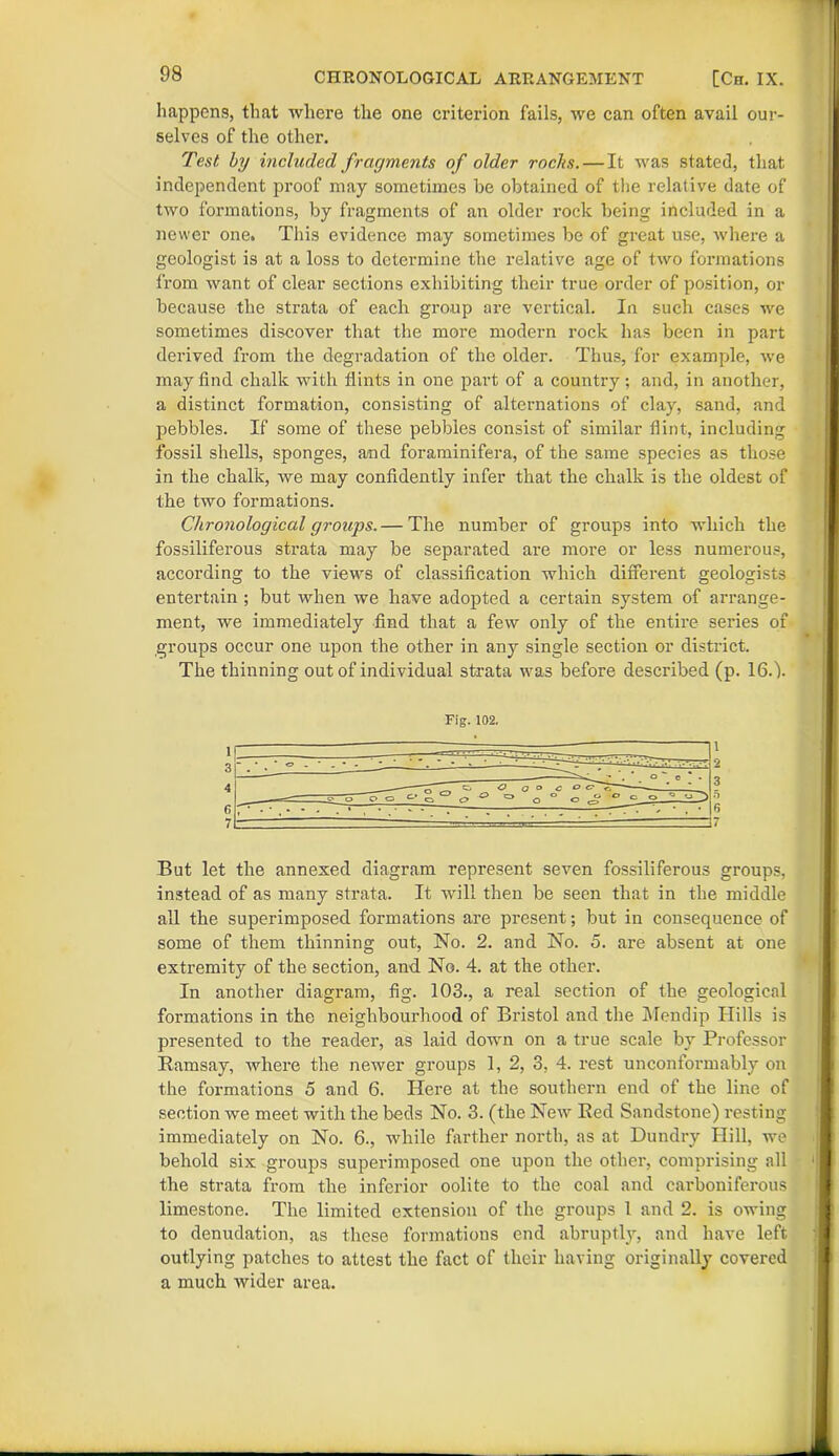 happens, that where the one criterion fails, we can often avail our- selves of the other. Test by included fragments of older rocks.—It was stated, that independent proof may sometimes be obtained of the relative date of two formations, by fragments of an older rock being included in a newer one. This evidence may sometimes be of great use, where a geologist is at a loss to determine the relative age of two formations from want of clear sections exhibiting their true order of position, or because the strata of each group are vertical. In such cases we sometimes discover that the more modern rock has been in part derived from the degradation of the older. Thus, for example, we may find chalk with flints in one part of a country; and, in another, a distinct formation, consisting of alternations of clay, sand, and pebbles. If some of these pebbles consist of similar flint, including fossil shells, sponges, and foraminifera, of the same species as those in the chalk, we may confidently infer that the chalk is the oldest of the two formations. Chronological groups.— The number of groups into which the fossiliferous strata may be separated are more or less numerous, according to the views of classification which different geologists entertain ; but when we have adopted a certain system of arrange- ment, we immediately find that a few only of the entire series of groups occur one upon the other in any single section or district. The thinning out of individual strata was before described (p. 16.). Fig. 102. But let the annexed diagram represent seven fossiliferous groups, instead of as many strata. It will then be seen that in the middle all the superimposed formations are present; but in consequence of some of them thinning out, No. 2. and No. 5. are absent at one extremity of the section, and. No. 4. at the other. In another diagram, fig. 103., a real section of the geological formations in the neighbourhood of Bristol and the Mendip Hills is presented to the reader, as laid down on a true scale by Professor Ramsay, where the newer groups 1, 2, 3, 4. rest unconformably on the formations 5 and 6. Here at the southern end of the line of section we meet with the beds No. 3. (the New Red Sandstone) resting immediately on No. 6., while farther north, as at Dundry Hill, we behold six groups superimposed one upon the other, comprising all the strata from the inferior oolite to the coal and carboniferous limestone. The limited extension of the groups 1 and 2. is owing to denudation, as these formations end abruptly, and have left outlying patches to attest the fact of their having originally covered a much wider area.